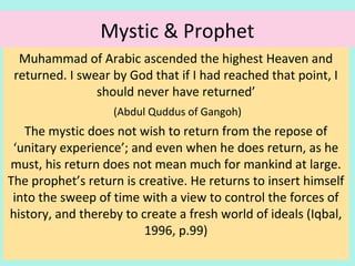 Mystic & Prophet
Muhammad of Arabia ascended the highest Heaven and
returned. I swear by God that if I had reached that point, I
should never have returned’
(Abdul Quddus of Gangoh)
The mystic does not wish to return from the repose of
‘unitary experience’; and even when he does return, as he
must, his return does not mean much for mankind at large.
The prophet’s return is creative. He returns to insert himself
into the sweep of time with a view to control the forces of
history, and thereby to create a fresh world of ideals
(Iqbal, 1996, p.99)
23
 