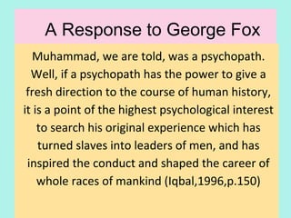 A Response to George Fox
Muhammad, we are told, was a psychopath.
Well, if a psychopath has the power to give a
fresh direction to the course of human history,
it is a point of the highest psychological interest
to search his original experience which has
turned slaves into leaders of men, and has
inspired the conduct and shaped the career of
whole races of mankind
(Iqbal,1996,p.150)
24
 