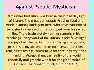 Against Pseudo-Mysticism
Remember that Islam was born in the broad day light
of history. The great democratic Prophet lived and
worked among intelligent men, who have transmitted
to posterity every word that dropped from his sacred
lips. There is absolutely nothing esoteric in his
teachings. Every word of the Qur’an is brimful of light
and joy of existence. Far from justifying any gloomy,
pessimistic mysticism, it is an open assault on those
religious teachings, which have for centuries mystified
mankind. Accept, then, the reality of the world
cheerfully and grapple with it for the glorification of
God and His Prophet (Iqbal, 1992: 151-152)
25
 