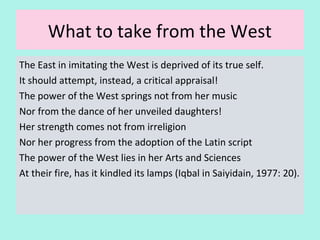 What to take from the West
The East in imitating the West is deprived of its true self.
It should attempt, instead, a critical appraisal!
The power of the West springs not from her music
Nor from the dance of her unveiled daughters!
Her strength comes not from irreligion
Nor her progress from the adoption of the Latin script
The power of the West lies in her Arts and Sciences
At their fire, has it kindled its lamps
(Iqbal in Saiyidain, 1977:p. 20)
26
 