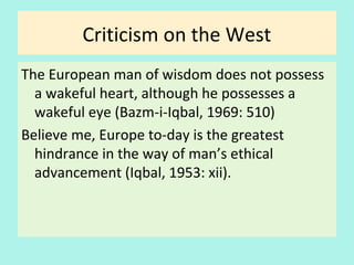 Criticism on the West
The European man of wisdom does not possess
a wakeful heart, although he possesses a
wakeful eye (Bazm-i-Iqbal, 1969: 510)
Believe me, Europe to-day is the greatest
hindrance in the way of man’s ethical
advancement (Iqbal, 1953: xii)
28
 