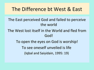 The Difference bt. West & East
The East perceived God and failed to perceive
the world
The West lost itself in the World and fled from
God!
To open the eyes on God is worship!
To see oneself unveiled is life
(Iqbal and Saiyidain, 1995: p. 19)
29
 