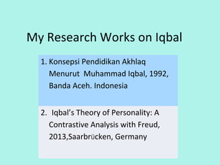 My Research Works on Iqbal
1. Konsepsi Pendidikan Akhlaq
Menurut Muhammad Iqbal, 1992,
Banda Aceh, Indonesia
2. Iqbal’s Theory of Personality: A
Contrastive Analysis with Freud,
2013,SaarbrÜcken, Germany
3
 