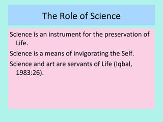 The Role of Science
Science is an instrument for the preservation of
Life.
Science is a means of invigorating the Self.
Science and art are servants of Life (Iqbal, 1983:p26)
30
 