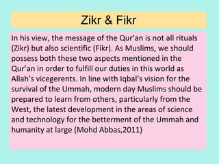 In his view, the message of the Qur’an is not all rituals
(Zikr) but also scientific (Fikr). As Muslims, we should
possess both these two aspects mentioned in the
Qur’an in order to fulfill our duties in this world as
Allah’s vicegerents. In line with Iqbal’s vision for the
survival of the Ummah, modern day Muslims should be
prepared to learn from others, particularly from the
West, the latest development in the areas of science
and technology for the betterment of the Ummah and
humanity at large (Mohd Abbas,2011)
Zikr & Fikr
34
 