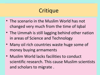 Critique
• The scenario in the Muslim World has not
changed very much from the time of Iqbal
• The Ummah is still lagging behind other nations
in the areas of Science and Technology
• Many oil rich countries waste huge some of
money buying armaments
• Muslim World lacks facilities to conduct
scientific research. This caused the Muslim
scientists and scholars to migrate
Critique
35
 