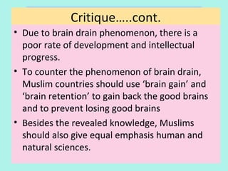 Critique
• Due to brain drain phenomenon, there is a
poor rate of development and intellectual
progress.
• To counter the phenomenon of brain drain,
Muslim countries should use ‘brain gain’ and
‘brain retention’ to gain back the good brains
and to prevent losing good brains
• Besides the revealed knowledge, Muslims
should also give equal emphasis on human and
natural sciences.
Critique…..cont.
36
 