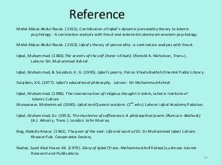 Reference
38
Mohd Abbas Abdul Razak. ( 2011). Contribution of Iqbal’s dynamic personality theory to Islamic
psychology : A contrastive analysis with freud and selected mainstream western psychology.
Mohd Abbas Abdul Razak. ( 2013). Iqbal’s theory of personality : a contrastive analysis with freud.
Iqbal, Muhammad. (1983).The secrets of the self (Asrar-i-Khudi). (Renold A. Nicholson, Trans.).
Lahore: SH. Muhammad Ashraf.
Iqbal, Muhammad, & Saiyidain, K. G. (1995). Iqbal’s poetry. Patna: Khuda Bakhsh Oriental Public Library.
Saiyidain, KG. (1977). Iqbal’s educational philosophy. Lahore: SH Muhammad Ashraf.
Iqbal, Muhammad. (1996). The reconstruction of religious thought in Islam, Lahore: Institute of
Islamic Culture
Munawwar, Muhammad. (1985). Iqbal and Quranic wisdom. (2nd
.edn.) Lahore: Iqbal Academy Pakistan.
Iqbal, Muhammad, Sir. (1953). The mysteries of selflessness: A philosophical poem (Rumuz-e-Bekhudi).
(A.J. Arberry, Trans.). London: John Murray.
Beg, Abdulla Anwar. (1961). The poet of the east: Life and work of Dr. Sir Muhammad Iqbal. Lahore:
Khawar Pub. Cooperative Society.
Nadwi, Syed Abul Hasan Ali. (1979). Glory of Iqbal (Trans. Mohammad Asif Kidwai).Lucknow: Islamic
Research and Publications.
 