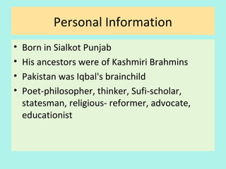 Personal Information
• Born in Sialkot Punjab
• His ancestors were of Kashmiri Brahmins
• Pakistan was Iqbal's brainchild
• Poet-philosopher, thinker, Sufi-scholar,
statesman, religious- reformer, advocate,
educationist
4
 
