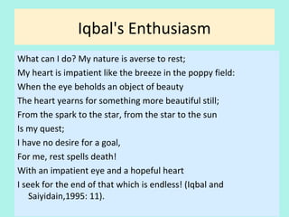 Iqbal's Enthusiasm
What can I do? My nature is averse to rest;
My heart is impatient like the breeze in the poppy field:
When the eye beholds an object of beauty
The heart yearns for something more beautiful still;
From the spark to the star, from the star to the sun
Is my quest;
I have no desire for a goal,
For me, rest spells death!
With an impatient eye and a hopeful heart
I seek for the end of that which is endless!
(Iqbal and Saiyidain,1995: 11)
7
 