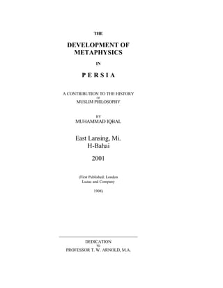 THE
DEVELOPMENT OF
METAPHYSICS
IN
P E R S I A
A CONTRIBUTION TO THE HISTORY
OF
MUSLIM PHILOSOPHY
BY
MUHAMMAD IQBAL
East Lansing, Mi.
H-Bahai
2001
(First Published: London
Luzac and Company
1908)
DEDICATION
TO
PROFESSOR T. W. ARNOLD, M.A.
 