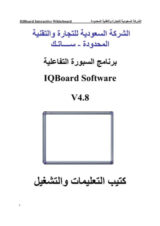 ‫‪IQBoard Interactive Whiteboard‬‬      ‫اﻟﺸﺮﻛﺔ اﻟﺴﻌﻮدﯾﺔ ﻟﻠﺘﺠﺎرة واﻟﺘﻘﻨﯿﺔ اﻟﻤﺤﺪودة‬


       ‫اﻟﺸﺮﻛﺔ اﻟﺴﻌﻮدﯾﺔ ﻟﻠﺘﺠﺎرة واﻟﺘﻘﻨﯿﺔ‬
              ‫اﻟﻤﺤﺪودة - ﺳــــﺎﺗـﻚ‬
             ‫ﺑﺮﻧﺎﻣﺞ اﻟﺴﺒﻮرة اﻟﺘﻔﺎﻋﻠﯿﺔ‬
             ‫‪IQBoard Software‬‬

                             ‫8.4‪V‬‬




        ‫ﻛﺘﯿﺐ اﻟﺘﻌﻠﯿﻤﺎت واﻟﺘﺸﻐﯿﻞ‬
‫1‬
 
