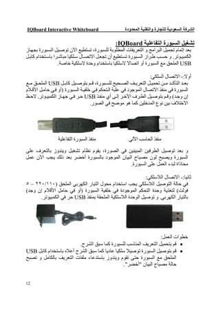 ‫‪IQBoard Interactive Whiteboard‬‬                       ‫اﻟﺸﺮﻛﺔ اﻟﺴﻌﻮدﯾﺔ ﻟﻠﺘﺠﺎرة واﻟﺘﻘﻨﯿﺔ اﻟﻤﺤﺪودة‬

                                                ‫ﺗﺸﻐﯿﻞ اﻟﺴﺒﻮرة اﻟﺘﻔﺎﻋﻠﯿﺔ ‪:IQBoard‬‬
‫ﺑﻌﺪ إﺗﻤﺎم ﺗﺤﻤﯿﻞ اﻟﺒﺮاﻣﺞ و اﻟﺘﻌﺮﯾﻔﺎت اﻟﻤﻄﻠﻮﺑﺔ ﻟﻠﺴﺒﻮرة، ﺗﺴﺘﻄﯿﻊ اﻵن ﺗﻮﺻ ﯿﻞ اﻟﺴ ﺒﻮرة ﺑﺠﮭ ﺎز‬
‫اﻟﻜﻤﺒﯿ ﻮﺗﺮ. و ﺣﺴ ﺐ ط ﺮاز اﻟﺴ ﺒﻮرة ﺗﺴ ﺘﻄﯿﻊ أن ﺗﺠﻌ ﻞ اﻻﺗﺼ ﺎل ﺳ ﻠﻜﯿﺎ ﻣﺒﺎﺷ ﺮا ﺑﺎﺳ ﺘﺨﺪام ﻛﺎﺑ ﻞ‬
                  ‫‪ USB‬اﻟﻤﻠﺤﻖ ﻣﻊ اﻟﺴﺒﻮرة أو اﺗﺼﺎﻻ ﻻﺳﻠﻜﯿﺎ ﺑﺎﺳﺘﺨﺪام وﺣﺪة ﻻﺳﻠﻜﯿﺔ ﺧﺎﺻﺔ.‬

                                                                   ‫أوﻻ:- اﻻﺗﺼﺎل اﻟﺴﻠﻜﻲ:‬
‫ﺑﻌ ﺪ اﻟﺘﺄﻛ ﺪ ﻣ ﻦ ﺗﺤﻤﯿ ﻞ اﻟﺘﻌﺮﯾ ﻒ اﻟﺼ ﺤﯿﺢ ﻟﻠﺴ ﺒﻮرة، ﻗ ﻢ ﺑﺘﻮﺻ ﯿﻞ ﻛﺎﺑ ﻞ ‪ USB‬اﻟﻤﻠﺤ ﻖ ﻣ ﻊ‬
‫اﻟﺴﺒﻮرة ﻓﻲ ﻣﻨﻔﺬ اﻻﺗﺼﺎل اﻟﻤﻮﺟﻮد ﻓﻲ ﻋﻠﺒﺔ اﻟ ﺘﺤﻜﻢ ﻓﻲ ﺧﻠﻔﯿ ﺔ اﻟﺴ ﺒﻮرة )أو ﻓ ﻲ ﺣﺎﻣ ﻞ اﻷﻗ ﻼم‬
‫إن وﺟ ﺪ( وﻗ ﻢ ﺑﺘﻮﺻ ﯿﻞ اﻟﻄ ﺮف اﻵﺧ ﺮ إﻟ ﻰ أي ﻣﻨﻔ ﺬ ‪ USB‬ﺣ ﺮ ﻓ ﻲ ﺟﮭ ﺎز اﻟﻜﻤﺒﯿ ﻮﺗﺮ. ﻻﺣ ﻆ‬
                                    ‫اﻻﺧﺘﻼف ﺑﯿﻦ ﻧﻮع اﻟﻤﺪﺧﻠﯿﻦ ﻛﻤﺎ ھﻮ ﻣﻮﺿﺢ ﻓﻲ اﻟﺼﻮر.‬




                 ‫ﻣﻨﻔﺬ اﻟﺴﺒﻮرة اﻟﺘﻔﺎﻋﻠﯿﺔ‬                ‫ﻣﻨﻔﺬ اﻟﺤﺎﺳﺐ اﻵﻟﻲ‬

‫و ﺑﻌﺪ ﺗﻮﺻﯿﻞ اﻟﻄﺮﻓﯿﻦ اﻟﻤﺒﯿﻨﯿﻦ ﻓﻲ اﻟﺼﻮرة، ﯾﻘﻮم ﻧﻈﺎم ﺗﺸﻐﯿﻞ وﯾﻨﺪوز ﺑﺎﻟﺘﻌﺮف ﻋﻠﻰ‬
‫اﻟﺴﺒﻮرة وﯾﺼﺒﺢ ﻟﻮن ﻣﺼﺒﺎح اﻟﺒﯿﺎن اﻟﻤﻮﺟﻮد ﺑﺎﻟﺴﺒﻮرة أﺧﻀﺮ ﺑﻌﺪ ذﻟﻚ ﯾﺠﺐ اﻵن ﻋﻤﻞ‬
                                               ‫ﻣﺤﺎذاة ﻟﺒﺪء اﻟﻌﻤﻞ ﻋﻠﻰ اﻟﺴﺒﻮرة.‬

                                                           ‫ﺛﺎﻧﯿﺎ:- اﻻﺗﺼﺎل اﻟﻼﺳﻠﻜﻲ:‬
‫ﻓﻲ ﺣﺎﻟﺔ اﻟﺘﻮﺻﯿﻞ اﻟﻼﺳﻠﻜﻲ ﯾﺠﺐ اﺳﺘﺨﺪام ﻣﺤﻮل اﻟﺘﯿﺎر اﻟﻜﮭﺮﺑﻲ اﻟﻤﻠﺤﻖ )٠١١/٠٢٢ – ٥‬
‫ﻓﻮﻟﺖ( ﻟﺘﻐﺬﯾﺔ وﺣﺪة اﻟﺘﺤﻜﻢ اﻟﻤﻮﺟﻮدة ﻓﻲ ﺧﻠﻔﯿﺔ اﻟﺴﺒﻮرة )أو ﻓﻲ ﺣﺎﻣﻞ اﻷﻗﻼم إن وﺟﺪ(‬
      ‫ﺑﺎﻟﺘﯿﺎر اﻟﻜﮭﺮﺑﻲ. و ﺗﻮﺻﯿﻞ اﻟﻮﺣﺪة اﻟﻼﺳﻠﻜﯿﺔ اﻟﻤﻠﺤﻘﺔ ﺑﻤﻨﻔﺬ ‪ USB‬ﺣﺮ ﻓﻲ اﻟﻜﻤﺒﯿﻮﺗﺮ.‬




                                                                  ‫ﺧﻄﻮات اﻟﻌﻤﻞ:‬
                         ‫‪ ‬ﻗﻢ ﺑﺘﺤﻤﯿﻞ اﻟﺘﻌﺮﯾﻒ اﻟﻤﻨﺎﺳﺐ ﻟﻠﺴﺒﻮرة ﻛﻤﺎ ﺳﺒﻖ اﻟﺸﺮح.‬
‫‪ ‬ﻗﻢ ﺑﺘﻮﺻﯿﻞ اﻟﺴﺒﻮرة ﺗﻮﺻﯿﻼ ﺳﻠﻜﯿﺎ ﻋﺎدﯾﺎ ﻛﻤﺎ ﺳﺒﻖ اﻟﺸﺮح أﻋﻼه ﺑﺎﺳﺘﺨﺪام ﻛﺎﺑﻞ ‪USB‬‬
‫اﻟﻤﻠﺤﻖ ﻣﻊ اﻟﺴﺒﻮرة ﺣﺘﻰ ﺗﻘﻮم وﯾﻨﺪوز ﺑﺎﺳﺘﺪﻋﺎء ﻣﻠﻔﺎت اﻟﺘﻌﺮﯾﻒ ﺑﺎﻟﻜﺎﻣﻞ و ﺗﺼﺒﺢ‬
                                                ‫ﺣﺎﻟﺔ ﻣﺼﺒﺎح اﻟﺒﯿﺎن "أﺧﻀﺮ".‬


‫21‬
 