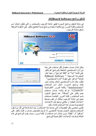 ‫‪IQBoard Interactive Whiteboard‬‬                      ‫اﻟﺸﺮﻛﺔ اﻟﺴﻌﻮدﯾﺔ ﻟﻠﺘﺠﺎرة واﻟﺘﻘﻨﯿﺔ اﻟﻤﺤﺪودة‬

                                             ‫ﺗﺸﻐﯿﻞ ﺑﺮﻧﺎﻣﺞ ‪:IQBoard Software‬‬
‫ﻓﻲ ﺑﺪاﯾﺔ ﺗﺸﻐﯿﻞ ﺑﺮﻧﺎﻣﺞ اﻟﺴﺒﻮرة ﺗﻈﮭﺮ ﺷﺎﺷﺔ اﻟﺘﺮﺣﯿﺐ ﺑﺎﻟﻤﺴﺘﺨﺪم. و اﻟﺘﻲ ﺗﻄﻠﺐ إدﺧﺎل اﺳﻢ‬
‫اﻟﻤﺴﺘﺨﺪم وﻛﻠﻤﺔ اﻟﻤﺮور ﻣﻊ إﻣﻜﺎﻧﯿﺔ اﺳﺘﺨﺪام ﺑﺮﻧﺎﻣﺞ ﻟﻮﺣﺔ اﻟﻤﻔﺎﺗﯿﺢ ﺑﺎﻟﻨﻘﺮ ﻋﻠﻰ اﻷﯾﻘﻮﻧﺔ اﻟﻤﺮﻓﻘﺔ‬
                                                                    ‫ﺑﺄﺳﻔﻞ ﺷﺎﺷﺔ اﻟﺘﺮﺣﯿﺐ.‬




                                      ‫ﯾﻤﻜﻦ إﻧﺸﺎء ﺣﺴﺎب ﻣﻨﻔﺼﻞ ﻟﻜﻞ ﻣﺴﺘﺨﺪم ﻋﻠﻰ ﺣﺪة‬
                                      ‫ﻣﻦ إدارة اﻟﻤﺴﺘﺨﺪﻣﯿﻦ اﻟﻤﻠﺤﻘﺔ ﺑﺎﻟﺒﺮﻧﺎﻣﺞ. ﻗﻢ ﺑﺎﻟﻨﻘﺮ‬
                                      ‫ﻋﻠﻰ ﻗﺎﺋﻤﺔ "اﺑﺪأ" ﺛﻢ "ﻛﺎﻓﺔ اﻟﺒﺮاﻣﺞ" و ﻣﻨﮭﺎ اﺧﺘﺮ‬
                                      ‫اﻟﻤﺠﻤﻮﻋﺔ اﻟﺒﺮﻣﺠﯿﺔ " ‪IQBoard Software‬‬
                                        ‫8.4‪ "V‬ﺛﻢ اﻧﻘﺮ ﻋﻠﻰ أﯾﻘﻮﻧﺔ "إدارة اﻟﻤﺴﺘﺨﺪﻣﯿﻦ".‬
                                      ‫ﺗﻄﻠﺐ ﻣﻨﻚ إدارة اﻟﻤﺴﺘﺨﺪﻣﯿﻦ إدﺧﺎل ﺑﯿﺎﻧﺎت ﻣﺪﯾﺮ‬
                                      ‫ﻧﻈﺎم ﺑﺮﻧﺎﻣﺞ اﻟﺴﺒﻮرة. أدﺧﻞ اﺳﻢ اﻟﻤﺴﺘﺨﺪم‬
                                      ‫"‪ "Administrator‬وﻛﻠﻤﺔ اﻟﻤﺮور اﻻﻓﺘﺮاﺿﯿﺔ‬
                                     ‫"87654321". ﺛﻢ ﻗﻢ ﺑﺈﻧﺸﺎء ﺣﺴﺎب ﻣﺴﺘﺨﺪم‬
                                     ‫ﺟﺪﯾﺪ ﺑﺎﻟﻨﻘﺮ ﻋﻠﻰ "إﺿﺎﻓﺔ". ﻋﻨﺪ ﺗﺴﺠﯿﻞ اﻟﺪﺧﻮل‬
                                     ‫ﺑﺎﺳﻢ اﻟﻤﺴﺘﺨﺪم و ﻛﻠﻤﺔ اﻟﻤﺮور اﻟﺨﺎﺻﺔ ﺑﻤﺴﺘﺨﺪم‬
                                     ‫ﻣﻌﯿﻦ ﻓﻲ ﺷﺎﺷﺔ اﻟﺘﺮﺣﯿﺐ ﯾﻤﻜﻨﻚ أن ﺗﻘﻮم ﺑﻀﺒﻂ‬
                                      ‫"إﻋﺪادات اﻟﻨﻈﺎم" و ﺑﺎﻟﺘﺎﻟﻲ ﺗﺮﺗﺒﻂ ھﺬه اﻹﻋﺪادات‬
                                           ‫اﻟﻤﺨﺼﺼﺔ ﺑﺤﺴﺎب ھﺬا اﻟﻤﺴﺘﺨﺪم ﻹﻧﺸﺎء ﻣﻠﻒ‬
‫ﺗﻜﻮﯾﻦ ﺷﺨﺼﻲ ﺑﻜﻞ اﻟﺘﻔﻀﯿﻼت اﻟﺘﻲ ﺣﺪدھﺎ ھﺬا اﻟﻤﺴﺘﺨﺪم و ﯾﺘﻢ اﺳﺘﺪﻋﺎءھﺎ ﻓﻲ ﻛﻞ ﻣﺮة ﯾﻘﻮم‬
‫اﻟﻤﺴﺘﺨﺪم ﺑﺘﺴﺠﯿﻞ اﻟﺪﺧﻮل ﺑﺤﺴﺎﺑﮫ اﻟﺸﺨﺼﻲ. إذا ﻟﻢ ﯾﺘﻢ ﺗﺨﺼﯿﺺ ﺣﺴﺎب و ﻗﻤﺖ ﺑﺎﻟﻨﻘﺮ ﻋﻠﻰ‬
‫"ﻣﻮاﻓﻖ" أو "‪ "OK‬ﺑﺪون إدﺧﺎل اﺳﻢ ﻣﺴﺘﺨﺪم أو ﻛﻠﻤﺔ ﻣﺮور، ﺳﻮف ﯾﻘﻮم اﻟﺒﺮﻧﺎﻣﺞ ﻓﻲ ھﺬه‬
                                         ‫اﻟﺤﺎﻟﺔ ﺑﺎﺳﺘﺪﻋﺎء اﻹﻋﺪادات اﻻﻓﺘﺮاﺿﯿﺔ ﻟﻠﺒﺮﻧﺎﻣﺞ.‬

‫51‬
 