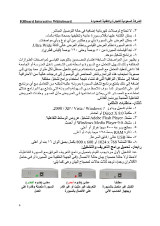 ‫‪IQBoard Interactive Whiteboard‬‬                         ‫اﻟﺸﺮﻛﺔ اﻟﺴﻌﻮدﯾﺔ ﻟﻠﺘﺠﺎرة واﻟﺘﻘﻨﯿﺔ اﻟﻤﺤﺪودة‬

                          ‫٣- ﻻ ﺗﺤﺘﺎج ﻟﻮﺻﻼت ﻛﮭﺮﺑﺎﺋﯿﺔ إﺿﺎﻓﯿﺔ ﻓﻲ ﺣﺎﻟﺔ اﻟﺘﻮﺻﯿﻞ اﻟﻤﺒﺎﺷﺮ.‬
                     ‫٤- ﯾﻤﻜﻦ اﻟﻜﺘﺎﺑﺔ ﻋﻠﯿﮭﺎ ﺑﺄﻗﻼم ﺳﺒﻮرة ﻋﺎدﯾﺔ وﺗﻨﻈﯿﻔﮭﺎ ﺑﻤﻤﺤﺎة ﻣﺒﻠﻠﺔ ﺑﺎﻟﻤﺎء.‬
                ‫٥- ﯾﻤﻜﻦ اﻟﻌﺮض ﻋﻠﻰ اﻟﺴﺒﻮرة ﺑﺄي ﺑﺮوﺟﻜﺘﻮر ﻣﻦ أي ﻧﻮع وﺑﺄي ﻣﻮاﺻﻔﺎت.‬
          ‫٦- ﺗﺪﻋﻢ اﻟﺴﺒﻮرة ﻧﻈﺎم اﻟﻌﺮض اﻟﻘﯿﺎﺳﻲ وﻧﻈﺎم اﻟﻌﺮض ﻋﺎﻟﻲ اﻟﺪﻗﺔ ‪.Ultra Wide‬‬
                  ‫٧- ﺗﺒﺪأ ﻗﯿﺎﺳﺎت اﻟﺴﺒﻮرة ﻣﻦ ٠٥ ﺑﻮﺻﺔ وﺣﺘﻰ ٠٢١ ﺑﻮﺻﺔ )ﻗﯿﺎس ﻗﻄﺮي(.‬
                                                                  ‫٨- ﺑﺮﻧﺎﻣﺞ ﺗﺸﻐﯿﻞ ﻣﻮﺣﺪ.‬
‫و ﯾﻈﮭ ﺮ ﻣ ﻦ اﻟﻤﻮاﺻ ﻔﺎت اﻟﺴ ﺎﺑﻘﺔ اھﺘﻤ ﺎم اﻟﻤﺼ ﻤﻤﯿﻦ ﺑﺎﻟﺘﻮﺣﯿ ﺪ اﻟﻘﯿﺎﺳ ﻲ ﻟﻤﻮاﺻ ﻔﺎت اﻟﻄ ﺮازات‬
‫اﻟﻤﺨﺘﻠﻔﺔ وذﻟﻚ ﻟﺘﺴﮭﯿﻞ اﻟﺘﻌﺎﻣﻞ ﻣ ﻊ اﻟﺴ ﺒﻮرة ﺑﻮاﺳ ﻄﺔ ﻧﻔ ﺲ اﻟﺸ ﺨﺺ داﺧ ﻞ اﻟﻤﺪرﺳ ﺔ أو اﻟﺠﺎﻣﻌ ﺔ‬
‫ﻓﻼ داﻋﻲ ﻟﺘﻌﻘﯿﺪ اﻟﺘﻌﺎﻣﻞ ﻣﻊ اﻟﺴﺒﻮرة ﺑﺎﺳﺘﺨﺪام ﺑﺮﻧﺎﻣﺞ ﺗﺸﻐﯿﻞ ﻣﺴﺘﻘﻞ ﻟﻜﻞ ط ﺮاز ﻣﻤ ﺎ ﯾ ﺆدي إﻟ ﻰ‬
‫ﺻﻌﻮﺑﺔ اﺳﺘﯿﻌﺎب ھﺬه اﻟﺒﺮاﻣﺞ وﺗﺄﺧﺮ اﻟﻤﺤﺎﺿﺮ ﻓﻲ اﻟﻮﺻﻮل إﻟﻰ درﺟ ﺎت ﻋﺎﻟﯿ ﺔ ﻣ ﻦ اﻻﺣﺘﺮاﻓﯿ ﺔ‬
                 ‫إﺿﺎﻓﺔ إﻟﻰ ﻣﺸﺎﻛﻞ اﻟﺘﻮاﻓﻘﯿﺔ اﻟﺘﻲ ﻗﺪ ﺗﻨﺸﺎء ﻧﺘﯿﺠﺔ اﺳﺘﺨﺪام ﺑﺮاﻣﺞ ﺗﺸﻐﯿﻞ ﻣﺨﺘﻠﻔﺔ.‬
‫إﺿﺎﻓﺔ إﻟﻰ ذﻟﻚ ﯾﺘﻤﺘﻊ ﺑﺮﻧﺎﻣﺞ ﺗﺸﻐﯿﻞ اﻟﺴ ﺒﻮرة ﺑﻤﺮوﻧ ﺔ ﻋﺎﻟﯿ ﺔ ﺗﻤﻜﻨ ﮫ ﻣ ﻦ اﻟﺘﻌﺎﻣ ﻞ ﻣ ﻊ أي ﺑﺮﻧ ﺎﻣﺞ‬
‫آﺧﺮ ﻋﻠﻰ اﻟﻜﻤﺒﯿﻮﺗﺮ ﻛﻤﺎ ﺳﻮف ﻧﻼﺣ ﻆ ﻣ ﺪي اﻟﺴ ﮭﻮﻟﺔ واﻟﻤﺮوﻧ ﺔ اﻟﺘﻲ ﯾﺘﻤﺘ ﻊ ﺑﮭ ﺎ اﻟﺒﺮﻧ ﺎﻣﺞ ﺧ ﻼل‬
‫ﺗﻌﺎﻣﻠ ﮫ ﻣ ﻊ اﻟﻤﺼ ﺎدر اﻟﺘ ﻲ ﯾﻤﻜ ﻦ اﺳ ﺘﺨﺪاﻣﮭﺎ ﻓ ﻲ اﻟﻌ ﺮوض ﻣﺜ ﻞ اﻟﺼ ﻮر وﻣﻠﻔ ﺎت اﻟﻌ ﺮوض‬
                                                             ‫اﻟﺘﻔﺎﻋﻠﯿﺔ اﻟﻤﻨﺘﺠﺔ ﺑﺒﺮﻧﺎﻣﺞ اﻟﻔﻼش.‬
                                                                    ‫ﺛﺎﻟﺜﺎ:- ﻣﺘﻄﻠﺒﺎت اﻟﻨﻈﺎم:‬
                          ‫١- ﻧﻈﺎم ﺗﺸﻐﯿﻞ وﯾﻨﺪوز 7 ‪.2000 / XP / Vista / Windows‬‬
                                                     ‫٢- ﻣﻜﺘﺒﺔ 0.8 ‪ Direct X‬أو أﺣﺪث.‬
                    ‫٣- ﻣﺸﻐﻞ ‪ Adobe Flash Player‬ﻟﺘﺸﻐﯿﻞ ﻋﺮوض اﻟﻮﺳﺎﺋﻂ اﻟﺘﻔﺎﻋﻠﯿﺔ.‬
                                   ‫٤- ﻣﺸﻐﻞ 0.9 ‪ Windows Media Player‬أو أﺣﺪث.‬
                                             ‫٥- ﻣﻌﺎﻟﺞ ﺑﺴﺮﻋﺔ ٠٠٥ ﻣﯿﺠﺎ ھﺮﺗﺰ أو أﻋﻠﻰ.‬
                                         ‫٦- ذاﻛﺮة ‪ RAM‬ﺑﺴﻌﺔ ٨٢١ ﻣﯿﺠﺎ ﺑﺎﯾﺖ أو أﻋﻠﻰ.‬
                                                     ‫٧- ﻣﻨﻔﺬ ‪ USB‬ﻋﺎﻟﻲ / ﻓﺎﺋﻖ اﻟﺴﺮﻋﺔ.‬
          ‫٨- دﻗﺔ اﻟﺸﺎﺷﺔ 867 ‪ 1024 x‬أو 006 ‪ 800 x‬ﺑﻜﺴﻞ ﺑﻌﻤﻖ أﻟﻮان ٦١ ﺑﺖ أو أﻋﻠﻰ.‬
                                                ‫راﺑﻌﺎ:- ﺗﺤﻤﯿﻞ ﺑﺮاﻣﺞ اﻟﺘﻌﺮﯾﻒ واﻟﺘﺸﻐﯿﻞ:‬
‫ﻋﻨﺪ اﻟﺘﺸﻐﯿﻞ ﻷول ﻣ ﺮة ﯾﺠ ﺐ اﻟﻘﯿ ﺎم ﺑﺘﺤﻤﯿ ﻞ ﺑﺮﻧ ﺎﻣﺞ اﻟﺘﻌﺮﯾﻒ اﻟﻤﺮﻓ ﻖ ﻣ ﻊ اﻟﺴ ﺒﻮرة اﻟﺘﻔﺎﻋﻠﯿ ﺔ،‬
‫ﻻﺣ ﻆ أوﻻ ﺣﺎﻟ ﺔ ﻣﺼ ﺒﺎح ﺑﯿ ﺎن ﺣﺎﻟ ﺔ اﻻﺗﺼ ﺎل )ﻓ ﻲ اﻟﺠﮭ ﺔ اﻟﺨﻠﻔﯿ ﺔ ﻣ ﻦ اﻟﺴ ﺒﻮرة أو ﻓ ﻲ ﺣﺎﻣ ﻞ‬
                            ‫اﻷﻗﻼم إن وﺟﺪ(، ﺗﻮﺟﺪ ﺛﻼث ﺣﺎﻻت ﻟﻤﺼﺒﺎح اﻟﺒﯿﺎن وھﻲ ﻛﻤﺎ ﯾﻠﻲ:‬



       ‫ﻣﻀﺊ )ﺿﻮء أﺧﻀﺮ(‬                ‫ﻣﻀﺊ )ﺿﻮء أﺣﻤﺮ(‬                      ‫ﻣﻄـﻔـﺄ‬
    ‫اﻟﺴﺒﻮرة ﻣﺘﺼﻠﺔ وﻗﺎدرة ﻋﻠﻰ‬   ‫اﻟﺘﻌﺮﯾﻒ ﻏﯿﺮ ﻣﺜﺒﺖ أو ﻏﯿﺮ ﻗﺎدر‬     ‫اﻟﻜﺎﺑﻞ ﻏﯿﺮ ﻣﺘﺼﻞ ﺑﺎﻟﺴﺒﻮرة‬
              ‫اﻟﻌﻤﻞ‬                ‫ﻋﻠﻰ اﻻﺗﺼﺎل ﺑﺎﻟﺴﺒﻮرة‬            ‫وﺑﺠﮭﺎز اﻟﺤﺎﺳﺐ اﻵﻟﻲ‬


‫4‬
 