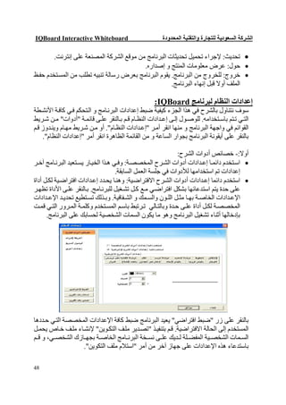 ‫‪IQBoard Interactive Whiteboard‬‬                          ‫اﻟﺸﺮﻛﺔ اﻟﺴﻌﻮدﯾﺔ ﻟﻠﺘﺠﺎرة واﻟﺘﻘﻨﯿﺔ اﻟﻤﺤﺪودة‬

        ‫‪ ‬ﺗﺤﺪﯾﺚ: ﻹﺟﺮاء ﺗﺤﻤﯿﻞ ﺗﺤﺪﯾﺜﺎت اﻟﺒﺮﻧﺎﻣﺞ ﻣﻦ ﻣﻮﻗﻊ اﻟﺸﺮﻛﺔ اﻟﻤﺼﻨﻌﺔ ﻋﻠﻰ إﻧﺘﺮﻧﺖ.‬
                                          ‫‪ ‬ﺣﻮل: ﻋﺮض ﻣﻌﻠﻮﻣﺎت اﻟﻤﻨﺘﺞ و إﺻﺪاره.‬
‫‪ ‬ﺧﺮوج: ﻟﻠﺨﺮوج ﻣﻦ اﻟﺒﺮﻧﺎﻣﺞ. ﯾﻘﻮم اﻟﺒﺮﻧﺎﻣﺞ ﺑﻌﺮض رﺳﺎﻟﺔ ﺗﻨﺒﯿﮫ ﺗﻄﻠﺐ ﻣﻦ اﻟﻤﺴ ﺘﺨﺪم ﺣﻔ ﻆ‬
                                                      ‫اﻟﻤﻠﻒ أوﻻ ﻗﺒﻞ إﻧﮭﺎء اﻟﺒﺮﻧﺎﻣﺞ.‬

                                                    ‫إﻋﺪادات اﻟﻨﻈﺎم ﻟﺒﺮﻧﺎﻣﺞ ‪:IQBoard‬‬
‫ﺳﻮف ﻧﺘﻨﺎول ﺑﺎﻟﺸﺮح ﻓﻲ ھﺬا اﻟﺠﺰء ﻛﯿﻔﯿﺔ ﺿﺒﻂ إﻋﺪادات اﻟﺒﺮﻧ ﺎﻣﺞ و اﻟ ﺘﺤﻜﻢ ﻓ ﻲ ﻛﺎﻓ ﺔ اﻷﻧﺸ ﻄﺔ‬
‫اﻟﺘ ﻲ ﺗ ﺘﻢ ﺑﺎﺳ ﺘﺨﺪاﻣﮫ. ﻟﻠﻮﺻ ﻮل إﻟ ﻰ إﻋ ﺪادات اﻟﻨﻈ ﺎم ﻗ ﻢ ﺑ ﺎﻟﻨﻘﺮ ﻋﻠ ﻰ ﻗﺎﺋﻤ ﺔ "أدوات" ﻣ ﻦ ﺷ ﺮﯾﻂ‬
‫اﻟﻘﻮاﺋﻢ ﻓﻲ واﺟﮭﺔ اﻟﺒﺮﻧﺎﻣﺞ و ﻣﻨﮭﺎ اﻧﻘﺮ أﻣ ﺮ "إﻋ ﺪادات اﻟﻨﻈ ﺎم". أو ﻣ ﻦ ﺷ ﺮﯾﻂ ﻣﮭ ﺎم وﯾﻨ ﺪوز ﻗ ﻢ‬
    ‫ﺑﺎﻟﻨﻘﺮ ﻋﻠﻰ أﯾﻘﻮﻧﺔ اﻟﺒﺮﻧﺎﻣﺞ ﺑﺠﻮار اﻟﺴﺎﻋﺔ و ﻣﻦ اﻟﻘﺎﺋﻤﺔ اﻟﻈﺎھﺮة اﻧﻘﺮ أﻣﺮ "إﻋﺪادات اﻟﻨﻈﺎم".‬

                                                               ‫أوﻻ:- ﺧﺼﺎﺋﺺ أدوات اﻟﺸﺮح:‬
‫‪ ‬اﺳ ﺘﺨﺪم داﺋﻤ ﺎ إﻋ ﺪادات أدوات اﻟﺸ ﺮح اﻟﻤﺨﺼﺼ ﺔ: وﻓ ﻲ ھ ﺬا اﻟﺨﯿ ﺎر ﯾﺴ ﺘﻌﯿﺪ اﻟﺒﺮﻧ ﺎﻣﺞ آﺧ ﺮ‬
                                     ‫إﻋﺪادات ﺗﻢ اﺳﺘﺨﺪاﻣﮭﺎ ﻟﻸدوات ﻓﻲ ﺟﻠﺴﺔ اﻟﻌﻤﻞ اﻟﺴﺎﺑﻘﺔ.‬
‫‪ ‬اﺳﺘﺨﺪم داﺋﻤﺎ إﻋ ﺪادات أدوات اﻟﺸ ﺮح اﻻﻓﺘﺮاﺿ ﯿﺔ: وھﻨ ﺎ ﯾﺤ ﺪد إﻋ ﺪادات اﻓﺘﺮاﺿ ﯿﺔ ﻟﻜ ﻞ أداة‬
‫ﻋﻠﻰ ﺣﺪة ﯾﺘﻢ اﺳﺘﺪﻋﺎﺋﮭﺎ ﺑﺸﻜﻞ اﻓﺘﺮاﺿ ﻲ ﻣ ﻊ ﻛ ﻞ ﺗﺸ ﻐﯿﻞ ﻟﻠﺒﺮﻧ ﺎﻣﺞ. ﺑ ﺎﻟﻨﻘﺮ ﻋﻠ ﻰ اﻷداة ﺗﻈﮭ ﺮ‬
‫اﻹﻋ ﺪادات اﻟﺨﺎﺻ ﺔ ﺑﮭ ﺎ ﻣﺜ ﻞ اﻟﻠ ﻮن واﻟﺴ ﻤﻚ و اﻟﺸ ﻔﺎﻓﯿﺔ. وﺑ ﺬﻟﻚ ﺗﺴ ﺘﻄﯿﻊ ﺗﺤﺪﯾ ﺪ اﻹﻋ ﺪادات‬
‫اﻟﻤﺨﺼﺼ ﺔ ﻟﻜ ﻞ أداة ﻋﻠ ﻰ ﺣ ﺪة وﺑﺎﻟﺘ ﺎﻟﻲ ﺗ ﺮﺗﺒﻂ ﺑﺎﺳ ﻢ اﻟﻤﺴ ﺘﺨﺪم وﻛﻠﻤ ﺔ اﻟﻤ ﺮور اﻟﺘ ﻲ ﻗﻤ ﺖ‬
      ‫ﺑﺈدﺧﺎﻟﮭﺎ أﺛﻨﺎء ﺗﺸﻐﯿﻞ اﻟﺒﺮﻧﺎﻣﺞ وھﻮ ﻣﺎ ﯾﻜﻮن اﻟﺴﻤﺎت اﻟﺸﺨﺼﯿﺔ ﻟﺤﺴﺎﺑﻚ ﻋﻠﻰ اﻟﺒﺮﻧﺎﻣﺞ.‬




‫ﺑﺎﻟﻨﻘﺮ ﻋﻠﻰ زر "ﺿﺒﻂ اﻓﺘﺮاﺿﻲ" ﯾﻌﯿﺪ اﻟﺒﺮﻧﺎﻣﺞ ﺿﺒﻂ ﻛﺎﻓﺔ اﻹﻋﺪادات اﻟﻤﺨﺼﺼﺔ اﻟﺘ ﻲ ﺣ ﺪدھﺎ‬
‫اﻟﻤﺴﺘﺨﺪم إﻟﻰ اﻟﺤﺎﻟﺔ اﻻﻓﺘﺮاﺿﯿﺔ. ﻗ ﻢ ﺑﺘﻨﻔﯿ ﺬ "ﺗﺼ ﺪﯾﺮ ﻣﻠﻒ اﻟﺘﻜ ﻮﯾﻦ" ﻹﻧﺸ ﺎء ﻣﻠ ﻒ ﺧ ﺎص ﯾﺤﻤ ﻞ‬
‫اﻟﺴ ﻤﺎت اﻟﺸﺨﺼ ﯿﺔ اﻟﻤﻔﻀ ﻠﺔ ﻟ ﺪﯾﻚ ﻋﻠ ﻰ ﻧﺴ ﺨﺔ اﻟﺒﺮﻧ ﺎﻣﺞ اﻟﺨﺎﺻ ﺔ ﺑﺠﮭ ﺎزك اﻟﺸﺨﺼ ﻲ، و ﻗ ﻢ‬
                  ‫ﺑﺎﺳﺘﺪﻋﺎء ھﺬه اﻹﻋﺪادات ﻋﻠﻰ ﺟﮭﺎز آﺧﺮ ﻣﻦ أﻣﺮ "اﺳﺘﻼم ﻣﻠﻒ اﻟﺘﻜﻮﯾﻦ".‬

‫84‬
 