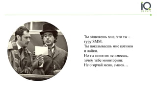 Ты заявляешь мне, что ты –
гуру SMM.
Ты показываешь мне котиков
и лайки.
Но ты понятия не имеешь,
зачем тебе мониторинг.
Не огорчай меня, сынок…
 