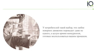 У потребителей такой выбор, что любое
неверное движение порождает даже не
одного, а целую армию конкурентов,
готовых воспользоваться вашим промахом.
 
