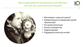Будем предаваться пессимизму или обсудим,
что для нас действительно важно?
• Мониторинг: кому это нужно?
• Коммуникации за пределами вашей
«Вселенной»
• На страже репутации
• Анализ конкурентов
• Лидогенерация
• Поддержка клиентов онлайн
 