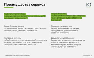 Услуги аналитика
наши аналитики помогут вам настроить
поиск для ваших рубрикабсолютно
бесплатно!*
Преимущества сервиса
Самая большая выдача
по социальным медиа + возможность собирать и
анализировать данные из онлайн-СМИ.
Настройка системы
гибкий язык запросов и широкий набор фильтров,
наличие уникального поискового механизма,
объединяющего несколько запросов.
Глубокая ретроспектива
мы предоставляем ретроспективу сроком до 10
лет абсолютно бесплатно*
* Начиная со «Стандартного тарифа» www.iqbuzz.ru
Дайджесты и уведомления
Сервис дает возможность подписки на
дайджесты новых документов и
мгновенные уведомления в случае
информационных всплесков
Продвинутая аналитика
Сервис имеет множество гибких
инструментов для аналитики и
создания отчетности
 