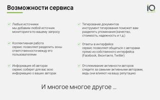 Возможности сервиса
Любые источники
мы добавим любой источник
мониторинга по вашему запросу
Коллективная работа
сервис позволяет разделить зоны
ответственности между его
пользователями
Тегирование документов
инструмент тегирования поможет вам
разделять упоминания (качество,
стоимость, надежность и т.д.)
Отслеживание активности авторов
следите за самыми активными авторами,
ведь они влияют на вашу репутацию
Ответы в интерфейсе
сервис позволяет общаться с авторами
прямо из собственного интерфейса
(Facebook, Вконтакте, Twitter)
Информация об авторах
сервис соберет для вас всю
информацию о ваших авторах
И многое многое другое …
 