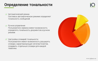 www.iqbuzz.ru
Автоматический режим
Система в автоматическом режиме определяет
тональность сообщений
Ручное управление
Пользователи сервиса имеют возможность
определять тональность документов в ручном
режиме
Настройка словарей тональности
Пользователи имеют возможность расширять
словари, характеризующие негатив/позитив,
создавать отдельные словари для каждой
тематики.
Определение тональности
 