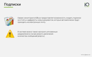 www.iqbuzz.ru
Подписки
Сервис мониторингаIQBuzz предоставляет возможность создать подписки
на отчеты и дайджесты новых документов, которые автоматически будут
приходить на электронную почту.
В системе можно также настроить мгновенные
уведомления в случае резкого увеличения
количества сообщений (алерты).
 