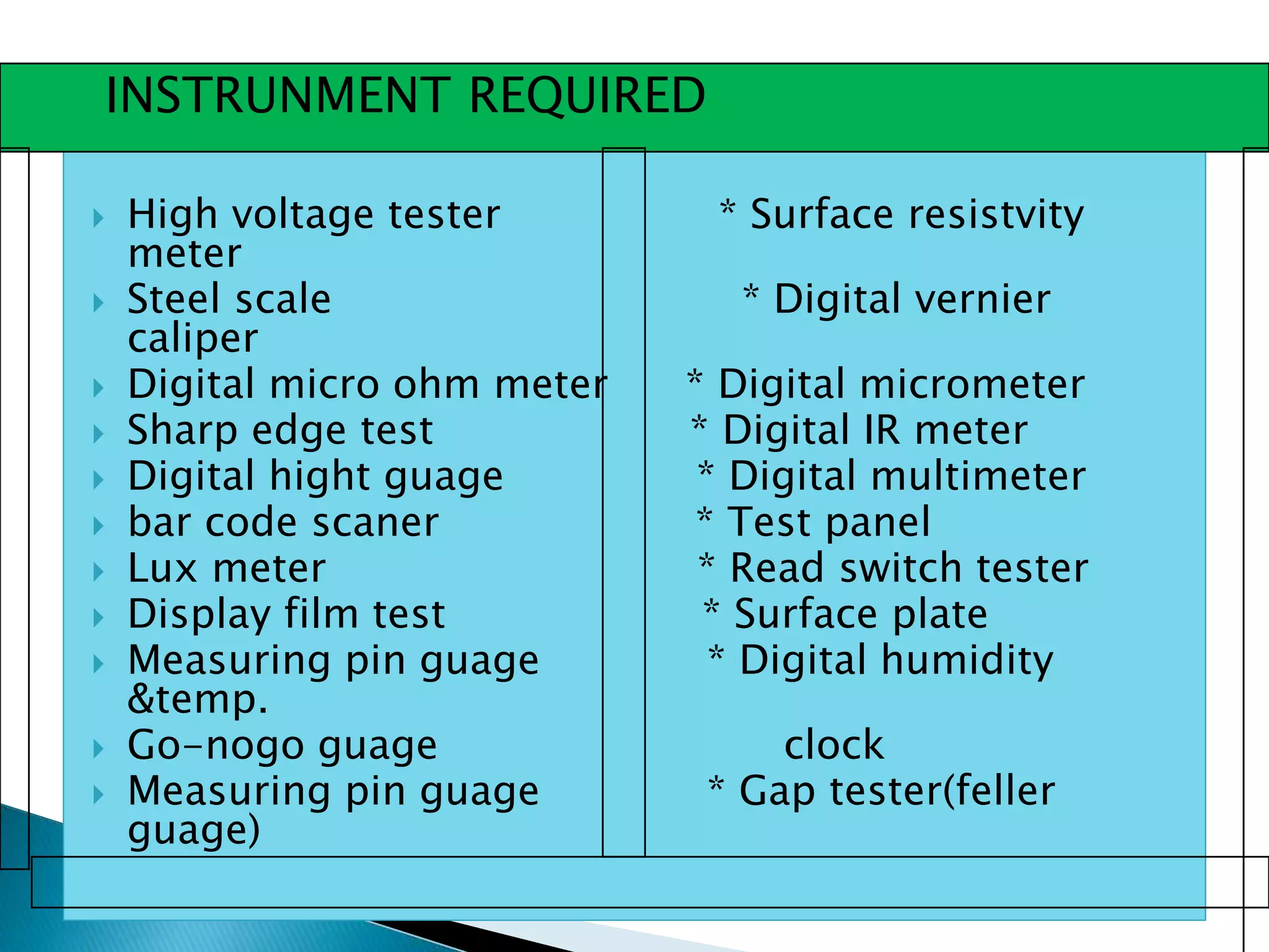  High voltage tester * Surface resistvity
meter
 Steel scale * Digital vernier
caliper
 Digital micro ohm meter * Digital micrometer
 Sharp edge test * Digital IR meter
 Digital hight guage * Digital multimeter
 bar code scaner * Test panel
 Lux meter * Read switch tester
 Display film test * Surface plate
 Measuring pin guage * Digital humidity
&temp.
 Go-nogo guage clock
 Measuring pin guage * Gap tester(feller
guage)
INSTRUNMENT REQUIRED
 