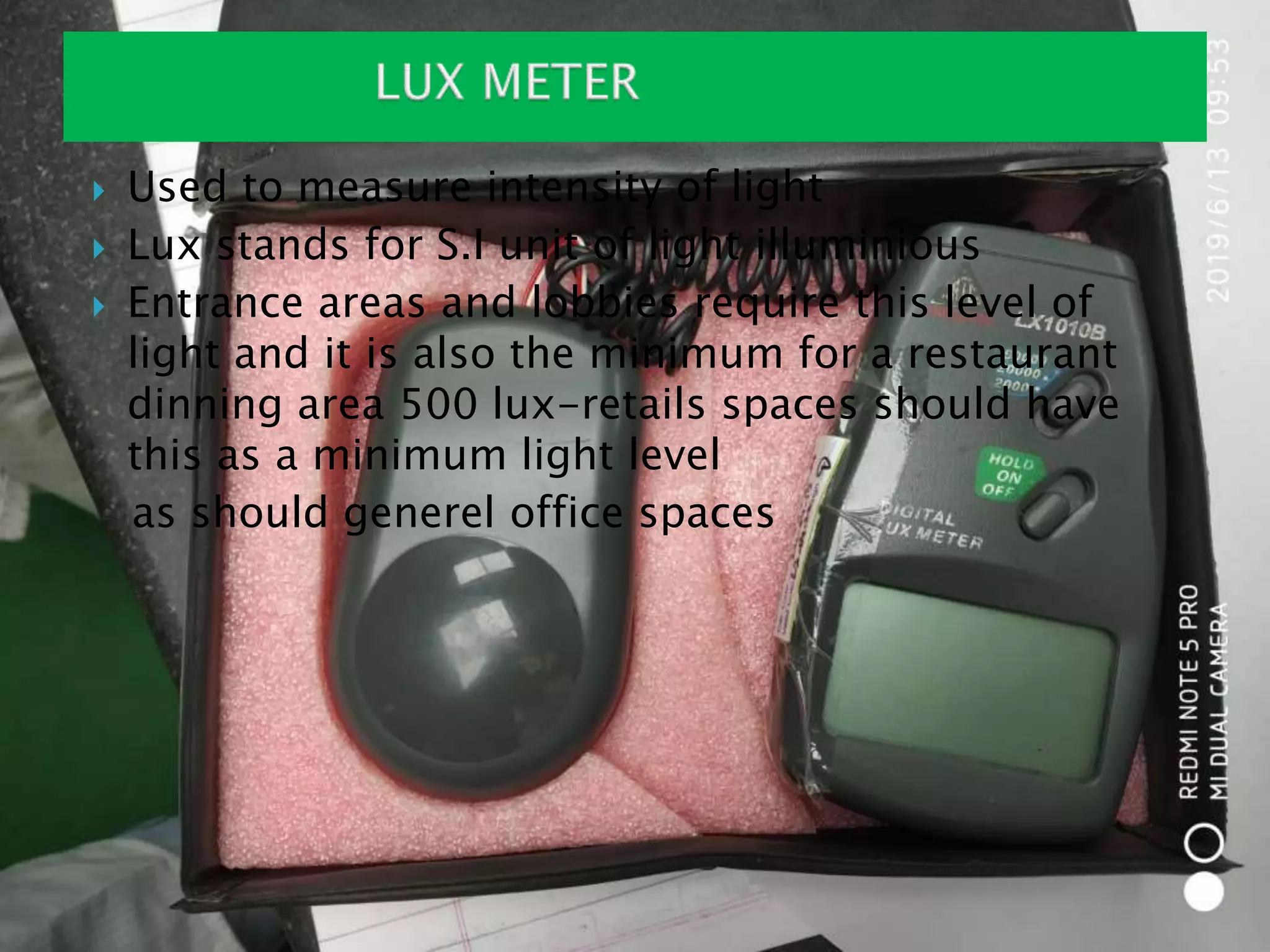 Used to measure intensity of light
 Lux stands for S.I unit of light illuminious
 Entrance areas and lobbies require this level of
light and it is also the minimum for a restaurant
dinning area 500 lux-retails spaces should have
this as a minimum light level
as should generel office spaces
 