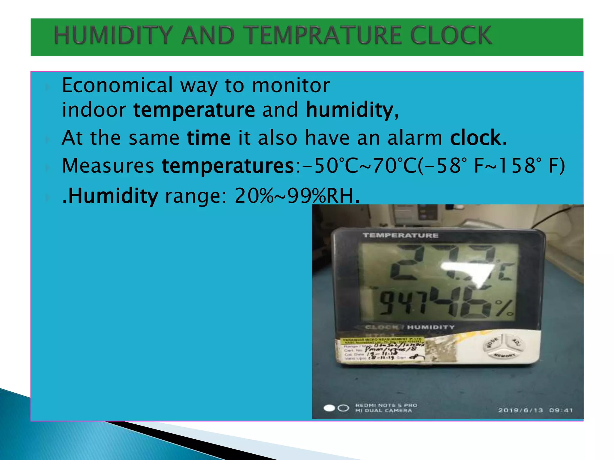  Economical way to monitor
indoor temperature and humidity,
 At the same time it also have an alarm clock.
 Measures temperatures:-50°C~70°C(-58° F~158° F)
 .Humidity range: 20%~99%RH.
 