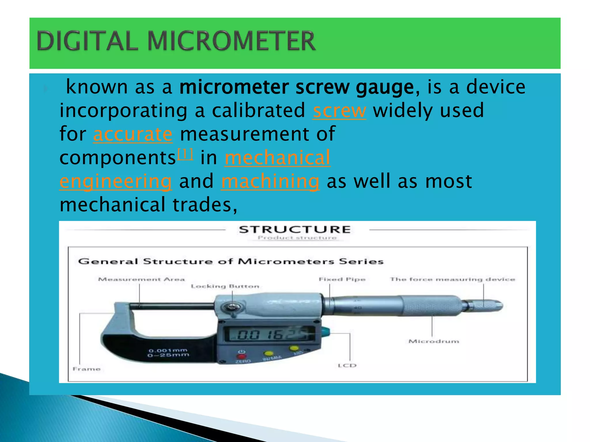  known as a micrometer screw gauge, is a device
incorporating a calibrated screw widely used
for accurate measurement of
components[1] in mechanical
engineering and machining as well as most
mechanical trades,
 