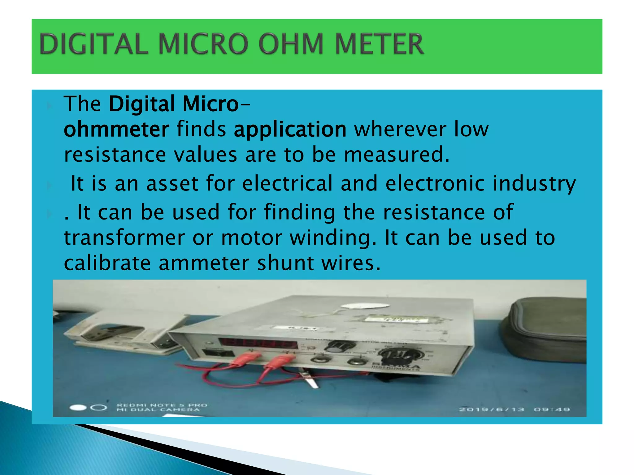  The Digital Micro-
ohmmeter finds application wherever low
resistance values are to be measured.
 It is an asset for electrical and electronic industry
 . It can be used for finding the resistance of
transformer or motor winding. It can be used to
calibrate ammeter shunt wires.
 