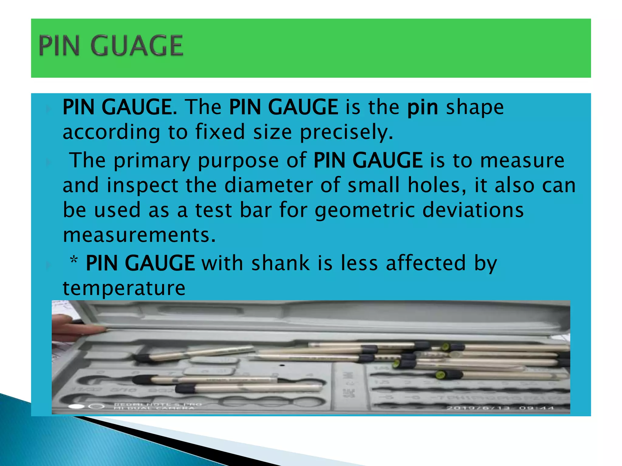  PIN GAUGE. The PIN GAUGE is the pin shape
according to fixed size precisely.
 The primary purpose of PIN GAUGE is to measure
and inspect the diameter of small holes, it also can
be used as a test bar for geometric deviations
measurements.
 * PIN GAUGE with shank is less affected by
temperature
 