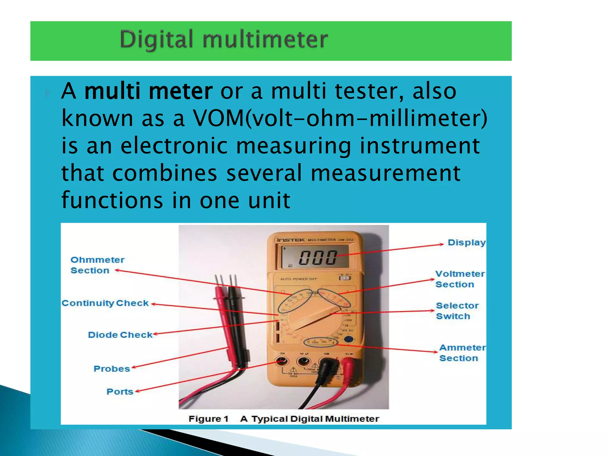  A multi meter or a multi tester, also
known as a VOM(volt-ohm-millimeter)
is an electronic measuring instrument
that combines several measurement
functions in one unit
 