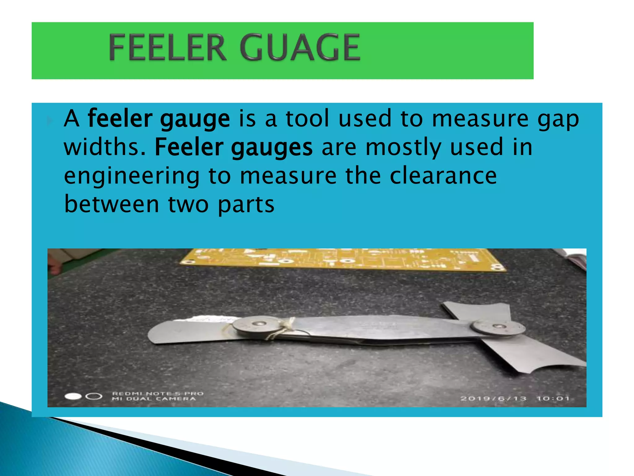  A feeler gauge is a tool used to measure gap
widths. Feeler gauges are mostly used in
engineering to measure the clearance
between two parts
 