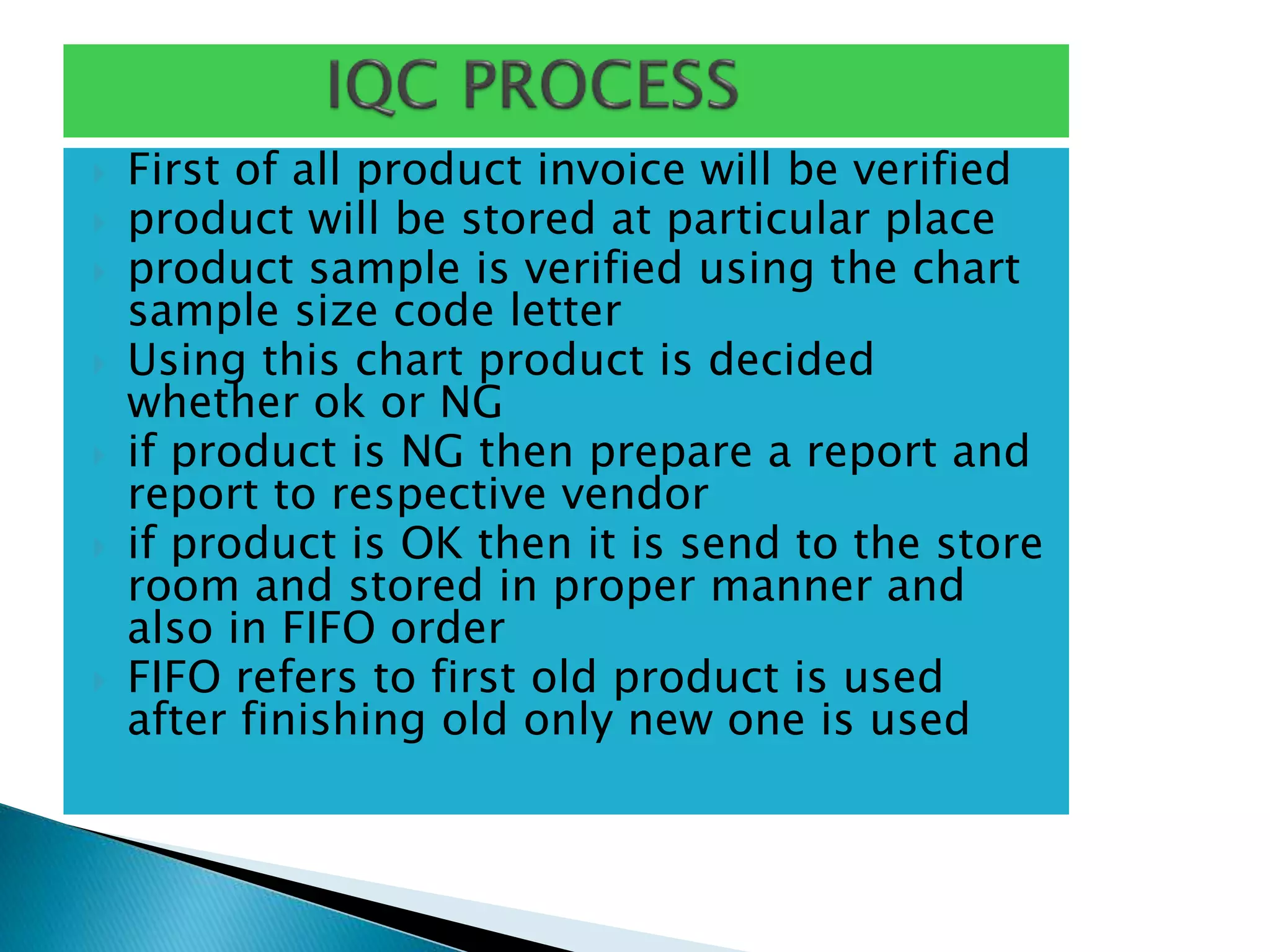  First of all product invoice will be verified
 product will be stored at particular place
 product sample is verified using the chart
sample size code letter
 Using this chart product is decided
whether ok or NG
 if product is NG then prepare a report and
report to respective vendor
 if product is OK then it is send to the store
room and stored in proper manner and
also in FIFO order
 FIFO refers to first old product is used
after finishing old only new one is used
 