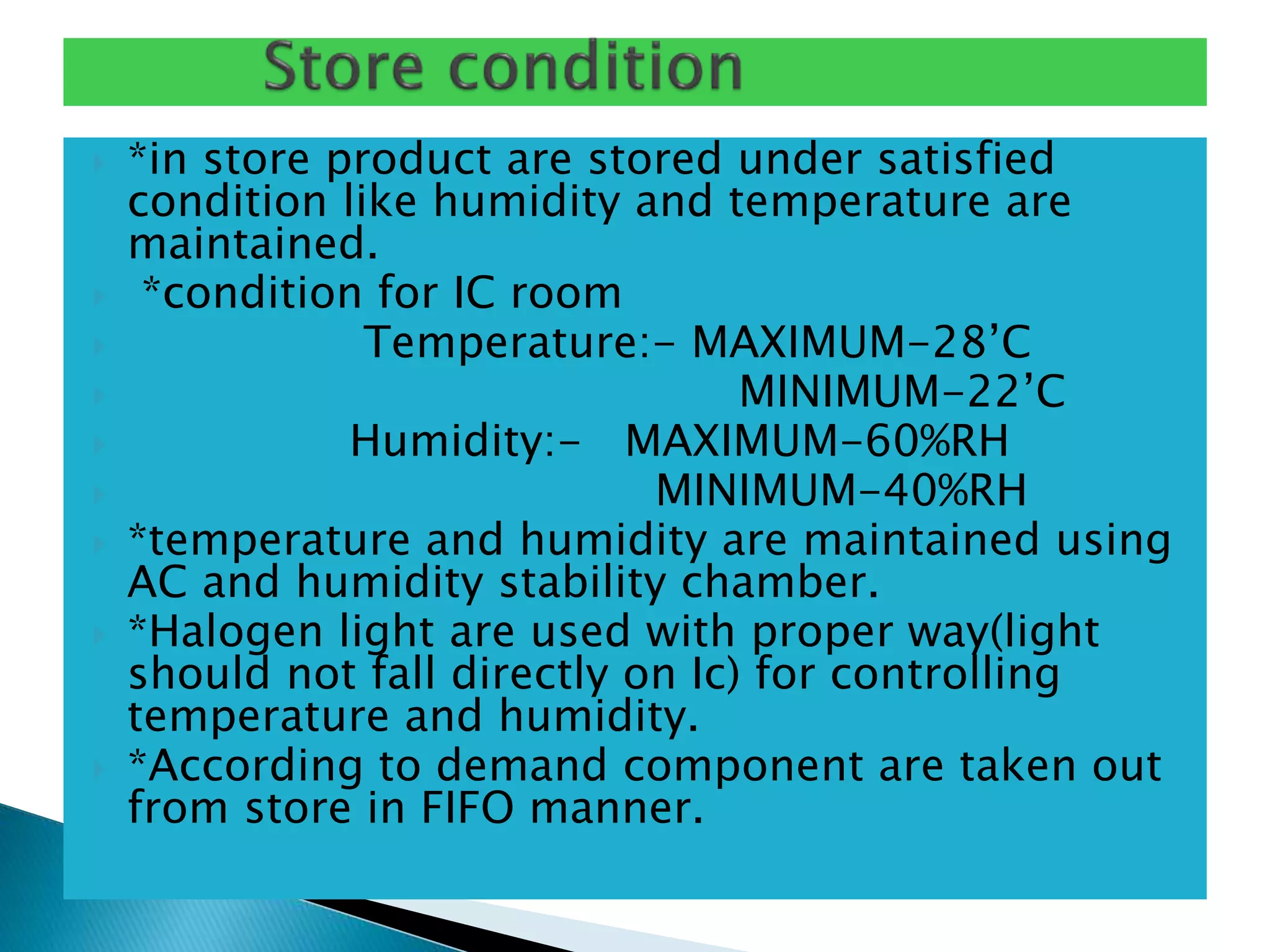  *in store product are stored under satisfied
condition like humidity and temperature are
maintained.
 *condition for IC room
 Temperature:- MAXIMUM-28’C
 MINIMUM-22’C
 Humidity:- MAXIMUM-60%RH
 MINIMUM-40%RH
 *temperature and humidity are maintained using
AC and humidity stability chamber.
 *Halogen light are used with proper way(light
should not fall directly on Ic) for controlling
temperature and humidity.
 *According to demand component are taken out
from store in FIFO manner.
 
