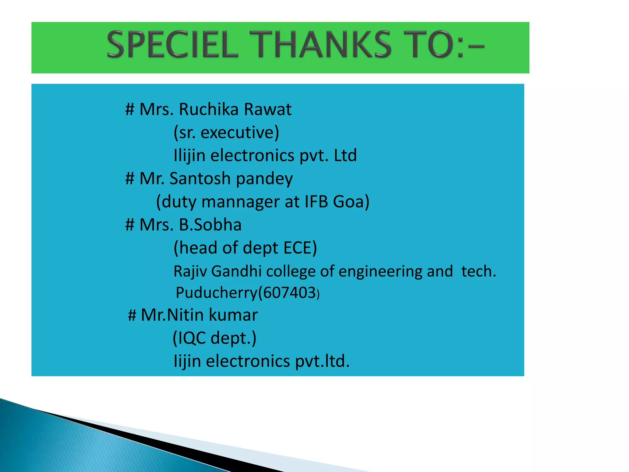 # Mrs. Ruchika Rawat
(sr. executive)
Ilijin electronics pvt. Ltd
# Mr. Santosh pandey
(duty mannager at IFB Goa)
# Mrs. B.Sobha
(head of dept ECE)
Rajiv Gandhi college of engineering and tech.
Puducherry(607403)
# Mr.Nitin kumar
(IQC dept.)
Iijin electronics pvt.ltd.
 