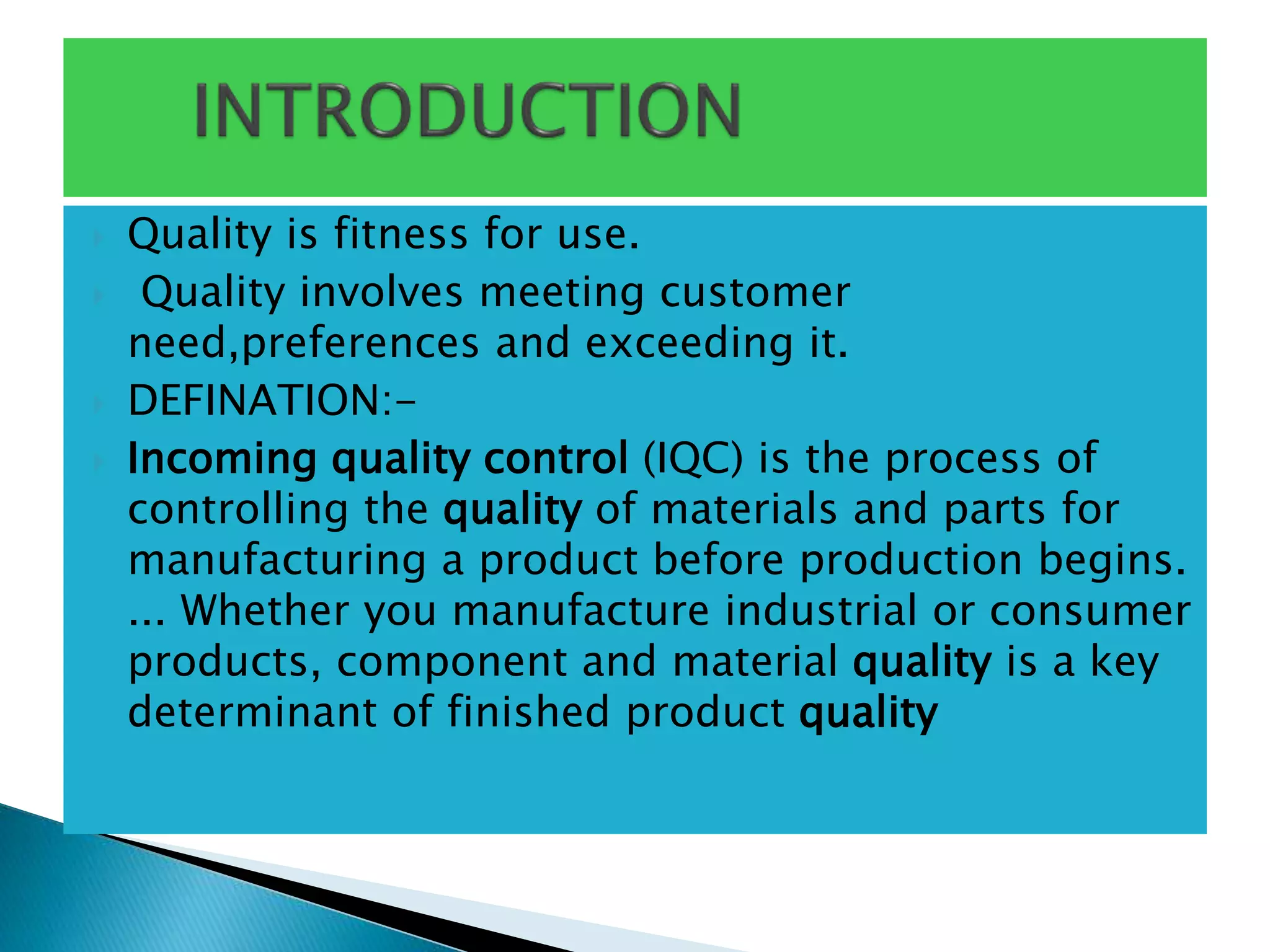  Quality is fitness for use.
 Quality involves meeting customer
need,preferences and exceeding it.
 DEFINATION:-
 Incoming quality control (IQC) is the process of
controlling the quality of materials and parts for
manufacturing a product before production begins.
... Whether you manufacture industrial or consumer
products, component and material quality is a key
determinant of finished product quality
 