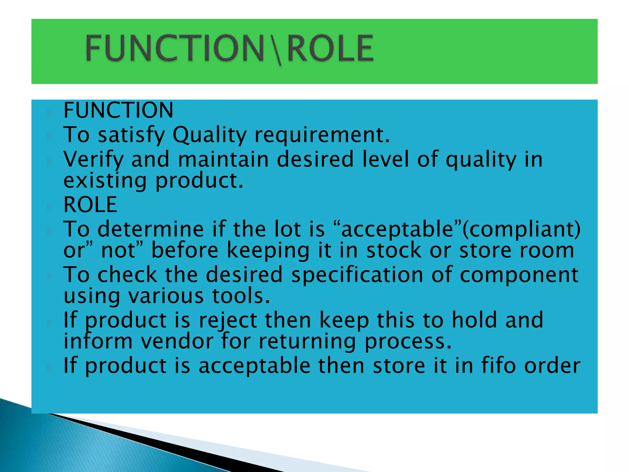  FUNCTION
 To satisfy Quality requirement.
 Verify and maintain desired level of quality in
existing product.
 ROLE
 To determine if the lot is “acceptable”(compliant)
or” not” before keeping it in stock or store room
 To check the desired specification of component
using various tools.
 If product is reject then keep this to hold and
inform vendor for returning process.
 If product is acceptable then store it in fifo order
 