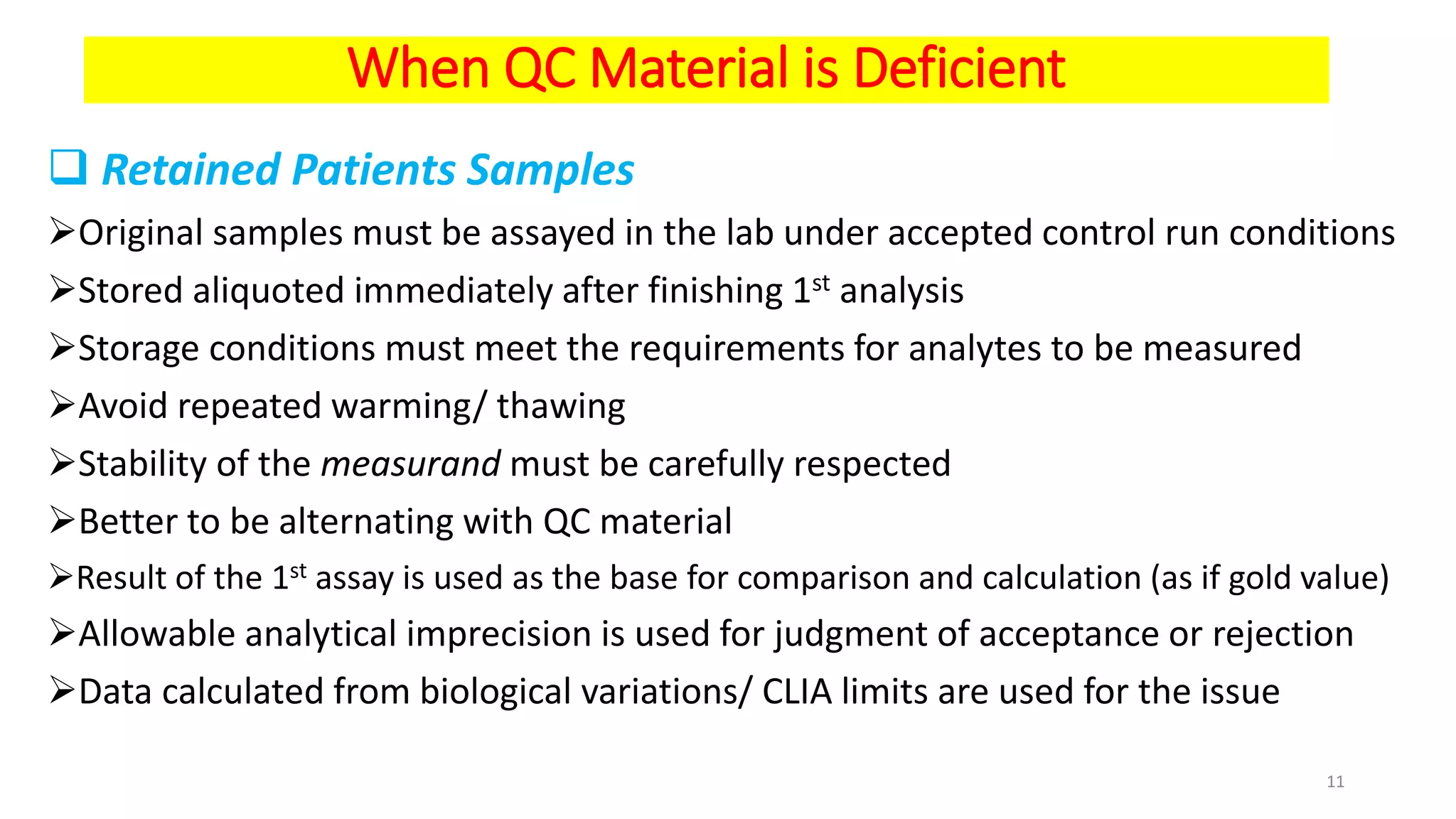 When QC Material is Deficient
 Retained Patients Samples
Original samples must be assayed in the lab under accepted control run conditions
Stored aliquoted immediately after finishing 1st analysis
Storage conditions must meet the requirements for analytes to be measured
Avoid repeated warming/ thawing
Stability of the measurand must be carefully respected
Better to be alternating with QC material
Result of the 1st assay is used as the base for comparison and calculation (as if gold value)
Allowable analytical imprecision is used for judgment of acceptance or rejection
Data calculated from biological variations/ CLIA limits are used for the issue
11
 