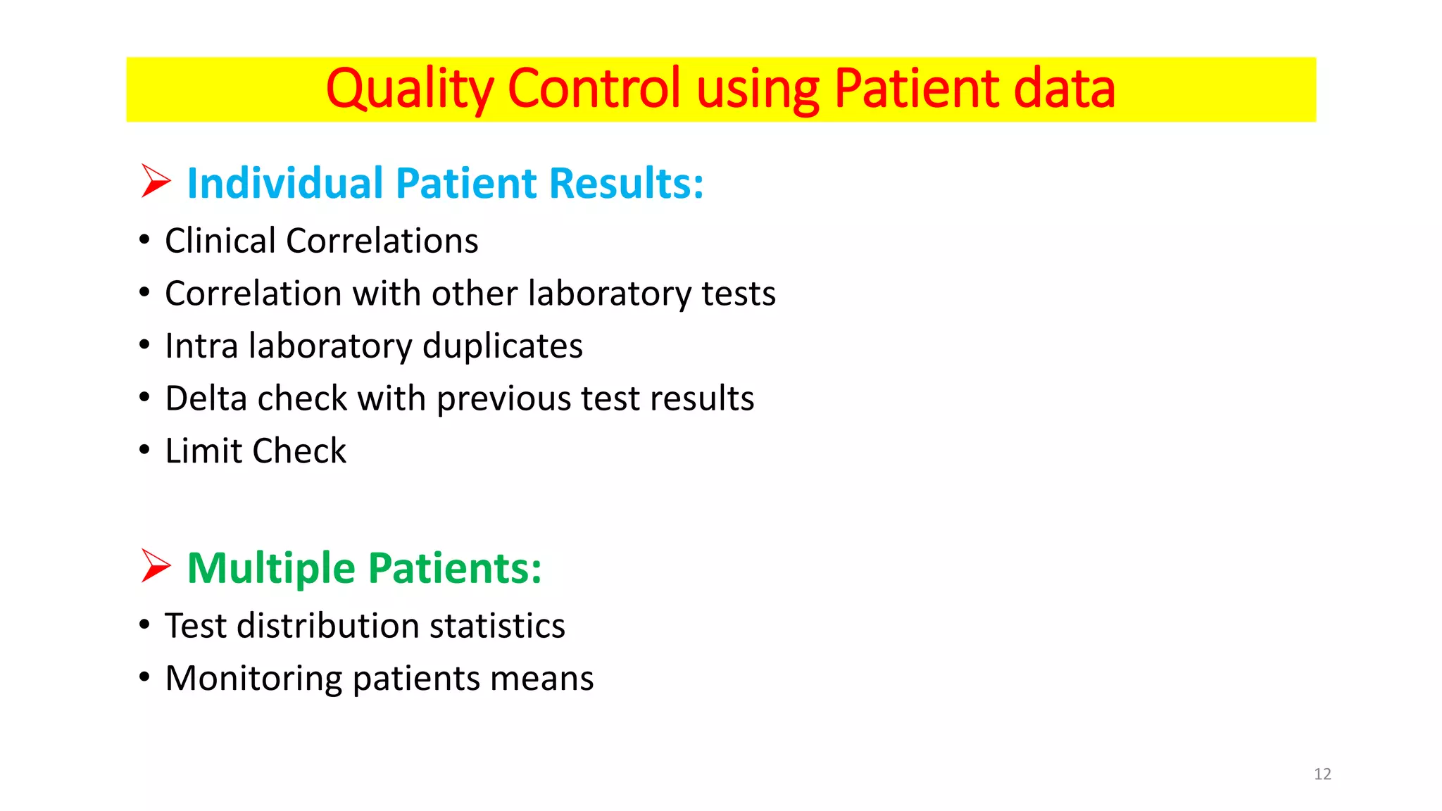 Quality Control using Patient data
 Individual Patient Results:
• Clinical Correlations
• Correlation with other laboratory tests
• Intra laboratory duplicates
• Delta check with previous test results
• Limit Check
 Multiple Patients:
• Test distribution statistics
• Monitoring patients means
12
 