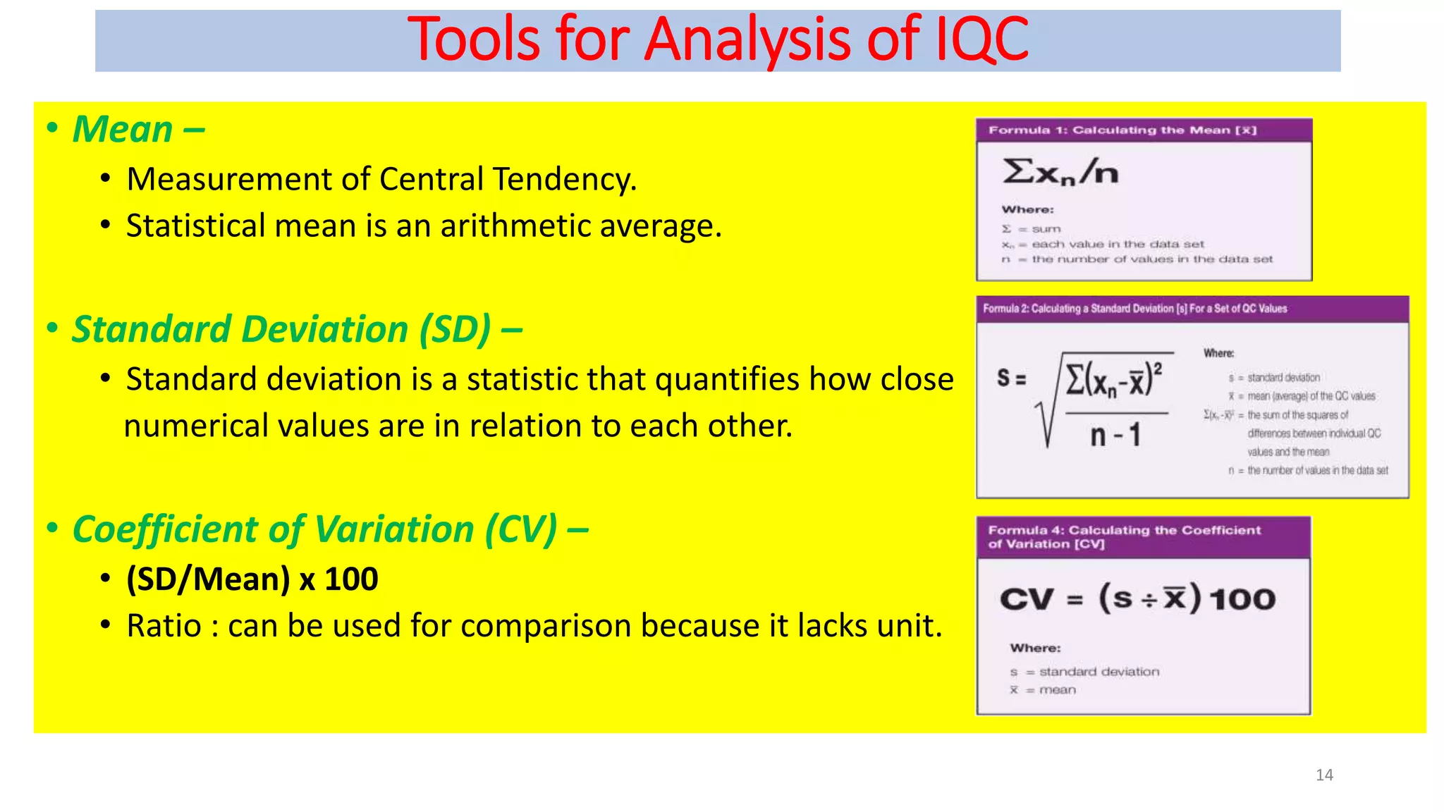 Tools for Analysis of IQC
• Mean –
• Measurement of Central Tendency.
• Statistical mean is an arithmetic average.
• Standard Deviation (SD) –
• Standard deviation is a statistic that quantifies how close
numerical values are in relation to each other.
• Coefficient of Variation (CV) –
• (SD/Mean) x 100
• Ratio : can be used for comparison because it lacks unit.
14
 