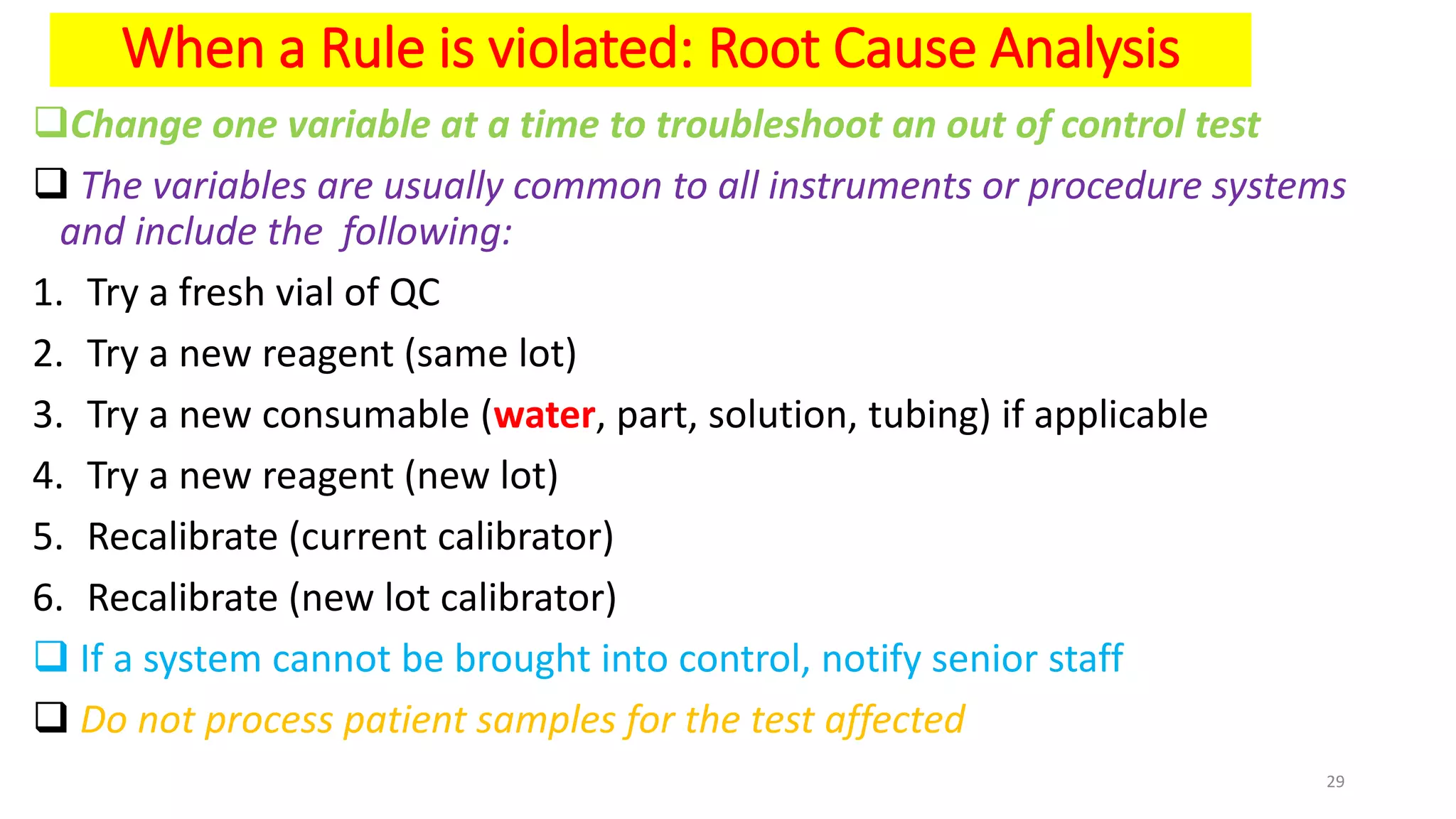 When a Rule is violated: Root Cause Analysis
Change one variable at a time to troubleshoot an out of control test
 The variables are usually common to all instruments or procedure systems
and include the following:
1. Try a fresh vial of QC
2. Try a new reagent (same lot)
3. Try a new consumable (water, part, solution, tubing) if applicable
4. Try a new reagent (new lot)
5. Recalibrate (current calibrator)
6. Recalibrate (new lot calibrator)
 If a system cannot be brought into control, notify senior staff
 Do not process patient samples for the test affected
29
 