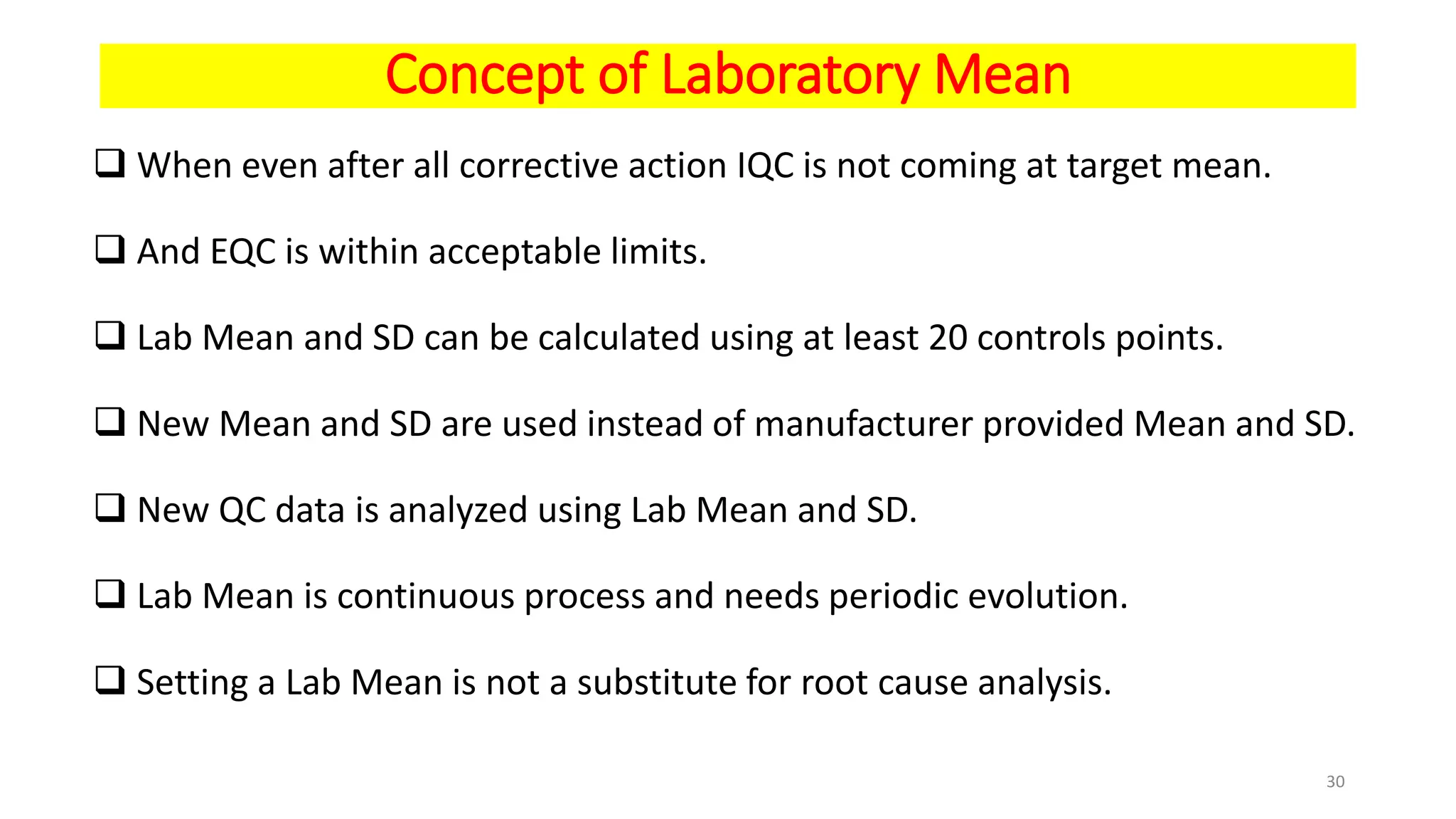 Concept of Laboratory Mean
 When even after all corrective action IQC is not coming at target mean.
 And EQC is within acceptable limits.
 Lab Mean and SD can be calculated using at least 20 controls points.
 New Mean and SD are used instead of manufacturer provided Mean and SD.
 New QC data is analyzed using Lab Mean and SD.
 Lab Mean is continuous process and needs periodic evolution.
 Setting a Lab Mean is not a substitute for root cause analysis.
30
 