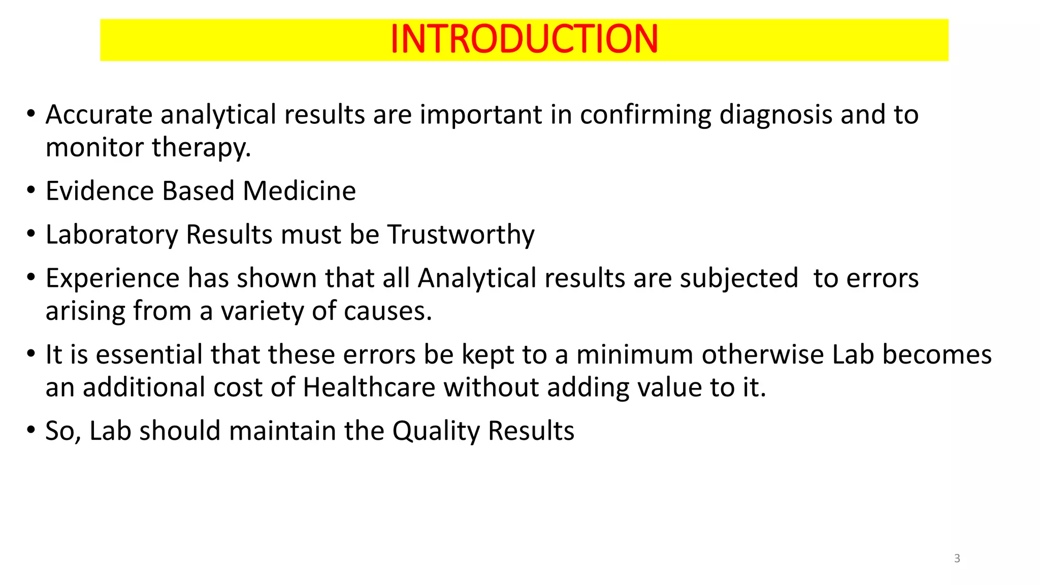 INTRODUCTION
• Accurate analytical results are important in confirming diagnosis and to
monitor therapy.
• Evidence Based Medicine
• Laboratory Results must be Trustworthy
• Experience has shown that all Analytical results are subjected to errors
arising from a variety of causes.
• It is essential that these errors be kept to a minimum otherwise Lab becomes
an additional cost of Healthcare without adding value to it.
• So, Lab should maintain the Quality Results
3
 