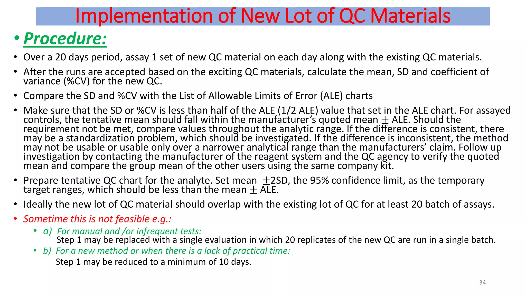 Implementation of New Lot of QC Materials
• Procedure:
• Over a 20 days period, assay 1 set of new QC material on each day along with the existing QC materials.
• After the runs are accepted based on the exciting QC materials, calculate the mean, SD and coefficient of
variance (%CV) for the new QC.
• Compare the SD and %CV with the List of Allowable Limits of Error (ALE) charts
• Make sure that the SD or %CV is less than half of the ALE (1/2 ALE) value that set in the ALE chart. For assayed
controls, the tentative mean should fall within the manufacturer’s quoted mean ± ALE. Should the
requirement not be met, compare values throughout the analytic range. If the difference is consistent, there
may be a standardization problem, which should be investigated. If the difference is inconsistent, the method
may not be usable or usable only over a narrower analytical range than the manufacturers’ claim. Follow up
investigation by contacting the manufacturer of the reagent system and the QC agency to verify the quoted
mean and compare the group mean of the other users using the same company kit.
• Prepare tentative QC chart for the analyte. Set mean ±2SD, the 95% confidence limit, as the temporary
target ranges, which should be less than the mean ± ALE.
• Ideally the new lot of QC material should overlap with the existing lot of QC for at least 20 batch of assays.
• Sometime this is not feasible e.g.:
• a) For manual and /or infrequent tests:
Step 1 may be replaced with a single evaluation in which 20 replicates of the new QC are run in a single batch.
• b) For a new method or when there is a lack of practical time:
Step 1 may be reduced to a minimum of 10 days.
34
 