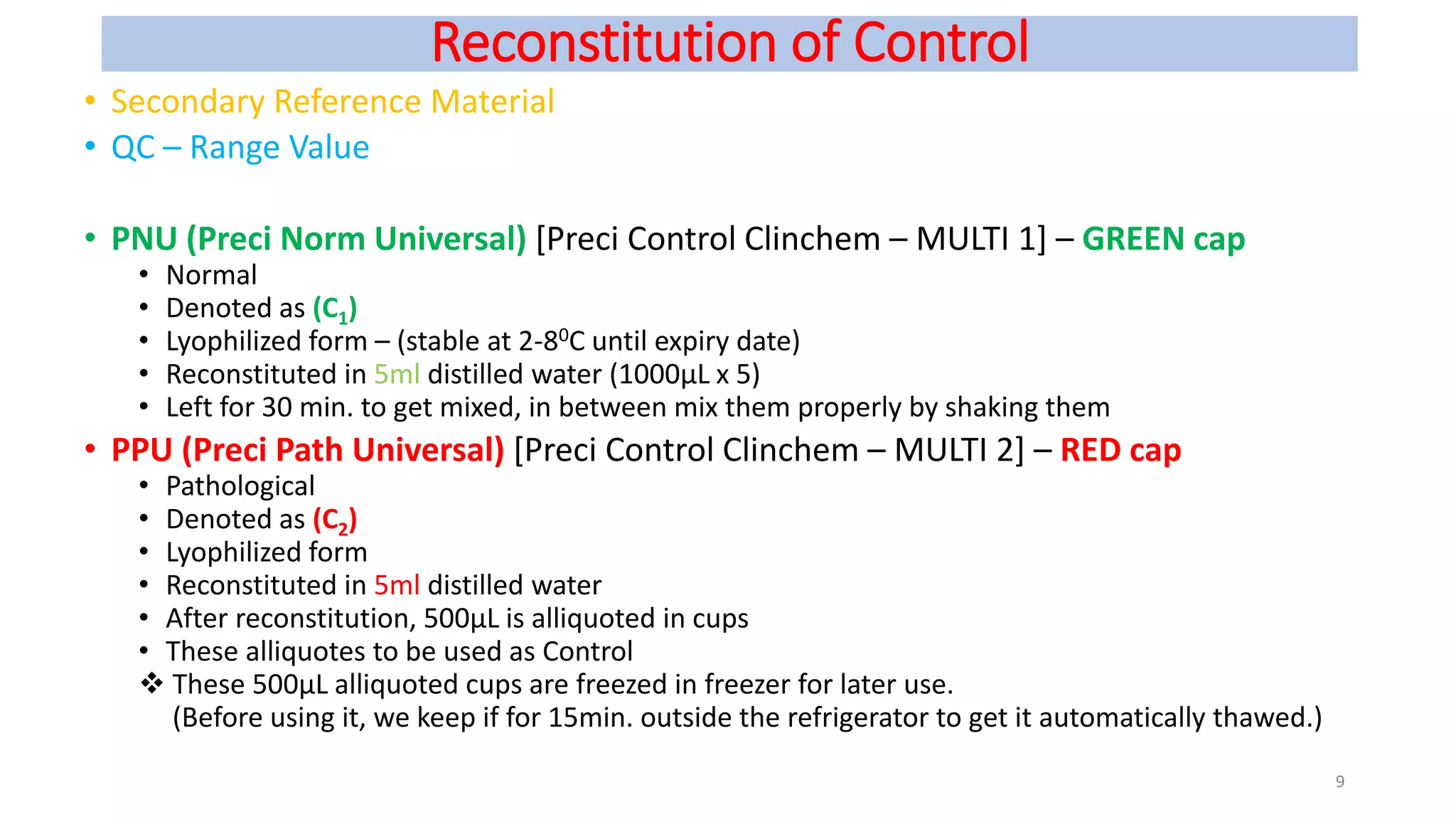 Reconstitution of Control
• Secondary Reference Material
• QC – Range Value
• PNU (Preci Norm Universal) [Preci Control Clinchem – MULTI 1] – GREEN cap
• Normal
• Denoted as (C1)
• Lyophilized form – (stable at 2-80C until expiry date)
• Reconstituted in 5ml distilled water (1000µL x 5)
• Left for 30 min. to get mixed, in between mix them properly by shaking them
• PPU (Preci Path Universal) [Preci Control Clinchem – MULTI 2] – RED cap
• Pathological
• Denoted as (C2)
• Lyophilized form
• Reconstituted in 5ml distilled water
• After reconstitution, 500µL is alliquoted in cups
• These alliquotes to be used as Control
 These 500µL alliquoted cups are freezed in freezer for later use.
(Before using it, we keep if for 15min. outside the refrigerator to get it automatically thawed.)
9
 