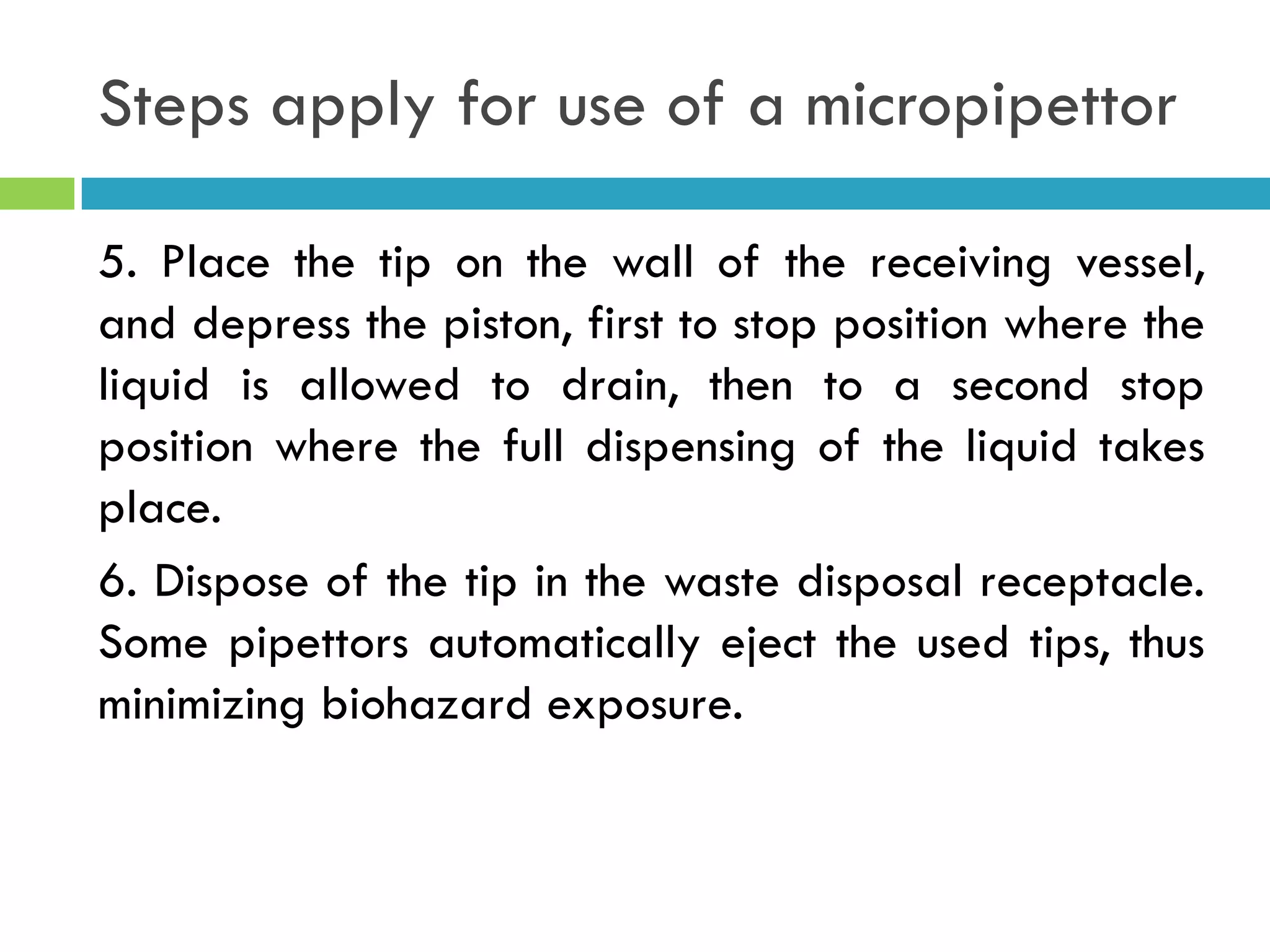 Steps apply for use of a micropipettor
5. Place the tip on the wall of the receiving vessel,
and depress the piston, first to stop position where the
liquid is allowed to drain, then to a second stop
position where the full dispensing of the liquid takes
place.
6. Dispose of the tip in the waste disposal receptacle.
Some pipettors automatically eject the used tips, thus
minimizing biohazard exposure.
 