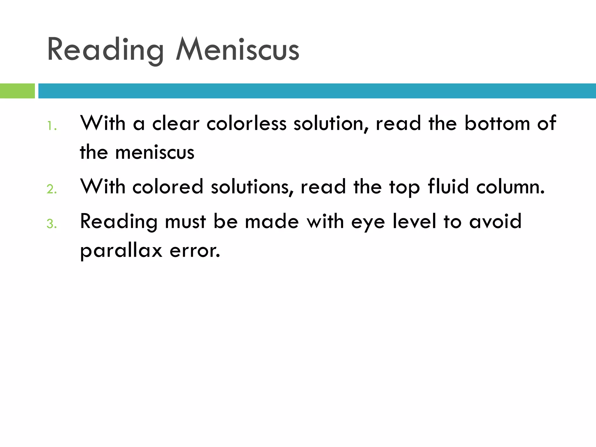 Reading Meniscus
1. With a clear colorless solution, read the bottom of
the meniscus
2. With colored solutions, read the top fluid column.
3. Reading must be made with eye level to avoid
parallax error.
 
